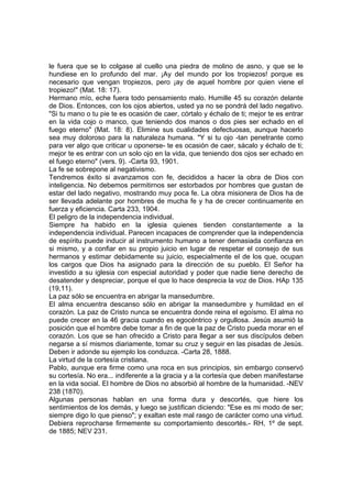 le fuera que se lo colgase al cuello una piedra de molino de asno, y que se le
hundiese en lo profundo del mar. ¡Ay del mundo por los tropiezos! porque es
necesario que vengan tropiezos, pero ¡ay de aquel hombre por quien viene el
tropiezo!" (Mat. 18: 17).
Hermano mío, eche fuera todo pensamiento malo. Humille 45 su corazón delante
de Dios. Entonces, con los ojos abiertos, usted ya no se pondrá del lado negativo.
"Si tu mano o tu pie te es ocasión de caer, córtalo y échalo de ti; mejor te es entrar
en la vida cojo o manco, que teniendo dos manos o dos pies ser echado en el
fuego eterno" (Mat. 18: 8). Elimine sus cualidades defectuosas, aunque hacerlo
sea muy doloroso para la naturaleza humana. "Y si tu ojo -tan penetrante como
para ver algo que criticar u oponerse- te es ocasión de caer, sácalo y échalo de ti;
mejor te es entrar con un solo ojo en la vida, que teniendo dos ojos ser echado en
el fuego eterno" (vers. 9). -Carta 93, 1901.
La fe se sobrepone al negativismo.
Tendremos éxito si avanzamos con fe, decididos a hacer la obra de Dios con
inteligencia. No debemos permitirnos ser estorbados por hombres que gustan de
estar del lado negativo, mostrando muy poca fe. La obra misionera de Dios ha de
ser llevada adelante por hombres de mucha fe y ha de crecer continuamente en
fuerza y eficiencia. Carta 233, 1904.
El peligro de la independencia individual.
Siempre ha habido en la iglesia quienes tienden constantemente a la
independencia individual. Parecen incapaces de comprender que la independencia
de espíritu puede inducir al instrumento humano a tener demasiada confianza en
si mismo, y a confiar en su propio juicio en lugar de respetar el consejo de sus
hermanos y estimar debidamente su juicio, especialmente el de los que, ocupan
los cargos que Dios ha asignado para la dirección de su pueblo. El Señor ha
investido a su iglesia con especial autoridad y poder que nadie tiene derecho de
desatender y despreciar, porque el que lo hace desprecia la voz de Dios. HAp 135
(19,11).
La paz sólo se encuentra en abrigar la mansedumbre.
El alma encuentra descanso sólo en abrigar la mansedumbre y humildad en el
corazón. La paz de Cristo nunca se encuentra donde reina el egoísmo. El alma no
puede crecer en la 46 gracia cuando es egocéntrico y orgullosa. Jesús asumió la
posición que el hombre debe tomar a fin de que la paz de Cristo pueda morar en el
corazón. Los que se han ofrecido a Cristo para llegar a ser sus discípulos deben
negarse a sí mismos diariamente, tomar su cruz y seguir en las pisadas de Jesús.
Deben ir adonde su ejemplo los conduzca. -Carta 28, 1888.
La virtud de la cortesía cristiana.
Pablo, aunque era firme como una roca en sus principios, sin embargo conservó
su cortesía. No era... indiferente a la gracia y a la cortesía que deben manifestarse
en la vida social. El hombre de Dios no absorbió al hombre de la humanidad. -NEV
238 (1870).
Algunas personas hablan en una forma dura y descortés, que hiere los
sentimientos de los demás, y luego se justifican diciendo: "Ese es mi modo de ser;
siempre digo lo que pienso"; y exaltan este mal rasgo de carácter como una virtud.
Debiera reprocharse firmemente su comportamiento descortés.- RH, 1º de sept.
de 1885; NEV 231.

 