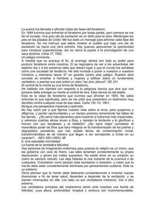 La autora fue llamada a afrontar todas las fases del fanatismo.
En 1844 tuvimos que enfrentar el fanatismo por todas partes, pero siempre se me
dio el consejo: Una gran ola de excitación es un daño para la obra. Mantengan los
pies en las pisadas de Cristo. Me fue dado un mensaje para afrontar cada fase del
fanatismo. Se me instruyó que debía mostrar al pueblo que bajo una ola de
excitación se hacía una obra extraña. Hay quienes aprovechan la oportunidad
para introducir supersticiones. Así se cierra la puerta a la promulgación de una
sana doctrina. Carta 17, 1902.
Un peligro inminente.
A medida que se acerque el fin, el enemigo obrará con todo su poder para
producir fanatismo entre nosotros. El se regocijaría de ver a los adventistas del
séptimo día ir a los extremos tales que diesen lugar a que el mundo los señalase
como una sociedad de fanáticos. He sido invitada a poner a nuestros a nuestros
ministros y miembros laicos 47 en guardia contra este peligro. Nuestra obra
consiste en enseñar a hombres y mujeres a edificar sobre un fundamento
verdadero, a asentar sus pies sobre un claro "así dice Jehová". OE 331.
El control de la mente es una forma de fanatismo.
He hablado con claridad con respecto a la peligrosa ciencia que dice que una
persona debe entregar su mente al control de otra. Esta ciencia es del diablo.
Esta es la clase de fanatismo que tuvimos que afrontar en 1845. No sabia
entonces lo que significaba, pero se me pidió que presentara un testimonio muy
decidido contra cualquier cosa de esa clase. Carta 130 1/2, 1901.
Abrigue una perspectiva imparcial y optimista.
No hay razón par a que fijemos nuestra vista sobre el error, para quejarnos y
afligirnos, y perder oportunidades y un tiempo precioso lamentando las faltas de
los demás... ¿No sería más placentero para nosotros si fuéramos más imparciales,
y viéramos cuántas almas sirven a Dios, y resisten la tentación y lo glorifican y
honran con sus facultades y el intelecto? ¿No sería mejor considerar el
maravilloso poder de Dios que obra milagros en la transformación de los pobres y
degradados pecadores que han estado llenos de contaminación moral,
transformándolos de tal manera que llegan a ser semejantes a Cristo en su
carácter?. . -NEV 250 (1893). 48
6. Una saludable normalidad
La fuente de la verdadera felicidad.
Hay personas de imaginación enfermiza para quienes la religión es un tirano, que
las gobierna con vara de hierro. Las tales lamentan constantemente su propia
depravación, y gimen por males supuestos. No existe amor en su corazón; su
rostro es siempre ceñudo. Las deja heladas la risa inocente de la juventud o de
cualquiera. Consideran como pecado toda recreación o diversión, y creen que la
mente debe estar constantemente dominada por pensamientos austeros. Este es
un extremo.
Otros piensan que la mente debe dedicarse constantemente a inventar nuevas
diversiones a fin de tener salud. Aprenden a depender de la excitación, y se
sienten intranquilos sin ella. Los tales no son verdaderos cristianos. Van a otro
extremo.
Los verdaderos principios del cristianismo abren ante nosotros una fuente de
felicidad, cuya altura, profundidad, longitud y anchura son inconmensurables.

 