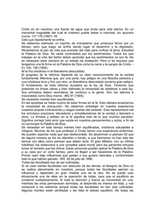 Cristo es en nosotros una fuente de agua que brota para vida eterna. Es un
manantial inagotable del cual el cristiano puede beber a voluntad, sin apurarlo
nunca. 1JT 178 (1867). 49
Celo que rápidamente se enfría.
No debemos estimular un espíritu de entusiasmo que produzca fervor por un
tiempo, pero que luego se enfríe dando lugar al desánimo y la depresión.
Necesitamos el pan de vida que procede del cielo para vivificar el alma. Estudiad
la Palabra de Dios. No seáis controlados por los sentimientos. Todos los que
trabajan en la viña del Señor deben aprender que los sentimientos no son fe. No
es necesario estar siempre en un estado de exaltación. Pero sí se requiere que
tengamos una fe firme en la Palabra de Dios como la carne y la sangre de Cristo. Ev 105, 106 (1902).
Ni la fría ortodoxia ni el liberalismo descuidado.
El progreso de la reforma depende de un claro reconocimiento de la verdad
fundamental. Mientras que, por una parte, hay peligro en una filosofía estrecha y
una ortodoxia dura y fría, por otra, un liberalismo descuidado encierra gran peligro.
El fundamento de toda reforma duradera es la ley de Dios. Tenemos que
presentar en líneas claras y bien definidas la necesidad de obedecer a esta ley.
Sus principios deben recordarse de continuo a la gente. Son tan eternos e
inexorables como Dios mismo. -MC 91 (1905).
Se necesitan mentes bien equilibradas.
En las epístolas se habla mucho de estar firmes en la fe. Esto debiera enseñarnos
la necesidad de precaución. No debemos entretejer en nuestra experiencia
nuestras propias inclinaciones y rasgos fuertes del carácter. Esto representará mal
los principios preciosos, elevadores y ennoblecedores de la verdad y desviará a
otros. La firmeza y solidez en la fe significa más de lo que muchos perciben.
Significa corregir todo error que existe en nuestros pensamientos y actos, a fin de
no corromper la Palabra de Dios.
Se necesitan en este tiempo mentes bien equilibradas, cristianos saludables e
íntegros. Muchos de los que profesan a Cristo tienen una experiencia enfermiza.
No pueden soportar nada que sea desfavorable. Se desaniman si piensan 50 que
de alguna manera se los ha ofendido o herido, si sus hermanos no han sido tan
tiernos con ellos como piensan que deben serlo. El gran Médico, con su infinita
habilidad, los restauraría a una completa salud moral; pero los pacientes rehusan
tomar el remedio que les ofrece. Estas personas pueden aplicar la Palabra de Dios
a su caso por un corto tiempo, pero no llegan a ser hacedores de la Palabra.
Pronto caen bajo influencias que apelan a sus gustos naturales y contrarrestan
todo lo que habían ganado. -RH, 28 de julio de 1896.
Todas las facultades han de ser cultivadas.
Si se usan ciertas facultades con descuido de las demás, el designio de Dios no
se realiza plenamente en nosotros; porque todas las facultades ejercen su
influencia y dependen en gran medida una de la otra. No se puede usar
eficazmente una de ellas sin la operación de todas, para que el equilibrio se
conserve cuidadosamente. Si toda la atención y fuerza se concentran en una,
mientras las otras permanecen dormidas, el desarrollo es intenso en ésta, y nos
conducirá a los extremos porque todas las facultades no han sido cultivadas.
Algunas mentes están atrofiadas y les falta el debido equilibrio. No todas las

 