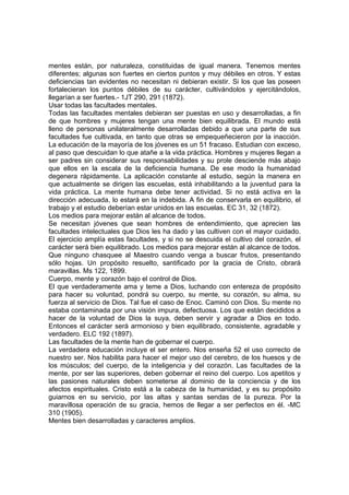 mentes están, por naturaleza, constituidas de igual manera. Tenemos mentes
diferentes; algunas son fuertes en ciertos puntos y muy débiles en otros. Y estas
deficiencias tan evidentes no necesitan ni debieran existir. Si los que las poseen
fortalecieran los puntos débiles de su carácter, cultivándolos y ejercitándolos,
llegarían a ser fuertes.- 1JT 290, 291 (1872).
Usar todas las facultades mentales.
Todas las facultades mentales debieran ser puestas en uso y desarrolladas, a fin
de que hombres y mujeres tengan una mente bien equilibrada. El mundo está
lleno de personas unilateralmente desarrolladas debido a que una parte de sus
facultades fue cultivada, en tanto que otras se empequeñecieron por la inacción.
La educación de la mayoría de los jóvenes es un 51 fracaso. Estudian con exceso,
al paso que descuidan lo que atañe a la vida práctica. Hombres y mujeres llegan a
ser padres sin considerar sus responsabilidades y su prole desciende más abajo
que ellos en la escala de la deficiencia humana. De ese modo la humanidad
degenera rápidamente. La aplicación constante al estudio, según la manera en
que actualmente se dirigen las escuelas, está inhabilitando a la juventud para la
vida práctica. La mente humana debe tener actividad. Si no está activa en la
dirección adecuada, lo estará en la indebida. A fin de conservarla en equilibrio, el
trabajo y el estudio deberían estar unidos en las escuelas. EC 31, 32 (1872).
Los medios para mejorar están al alcance de todos.
Se necesitan jóvenes que sean hombres de entendimiento, que aprecien las
facultades intelectuales que Dios les ha dado y las cultiven con el mayor cuidado.
El ejercicio amplía estas facultades, y si no se descuida el cultivo del corazón, el
carácter será bien equilibrado. Los medios para mejorar están al alcance de todos.
Que ninguno chasquee al Maestro cuando venga a buscar frutos, presentando
sólo hojas. Un propósito resuelto, santificado por la gracia de Cristo, obrará
maravillas. Ms 122, 1899.
Cuerpo, mente y corazón bajo el control de Dios.
El que verdaderamente ama y teme a Dios, luchando con entereza de propósito
para hacer su voluntad, pondrá su cuerpo, su mente, su corazón, su alma, su
fuerza al servicio de Dios. Tal fue el caso de Enoc. Caminó con Dios. Su mente no
estaba contaminada por una visión impura, defectuosa. Los que están decididos a
hacer de la voluntad de Dios la suya, deben servir y agradar a Dios en todo.
Entonces el carácter será armonioso y bien equilibrado, consistente, agradable y
verdadero. ELC 192 (1897).
Las facultades de la mente han de gobernar el cuerpo.
La verdadera educación incluye el ser entero. Nos enseña 52 el uso correcto de
nuestro ser. Nos habilita para hacer el mejor uso del cerebro, de los huesos y de
los músculos; del cuerpo, de la inteligencia y del corazón. Las facultades de la
mente, por ser las superiores, deben gobernar el reino del cuerpo. Los apetitos y
las pasiones naturales deben someterse al dominio de la conciencia y de los
afectos espirituales. Cristo está a la cabeza de la humanidad, y es su propósito
guiarnos en su servicio, por las altas y santas sendas de la pureza. Por la
maravillosa operación de su gracia, hemos de llegar a ser perfectos en él. -MC
310 (1905).
Mentes bien desarrolladas y caracteres amplios.

 