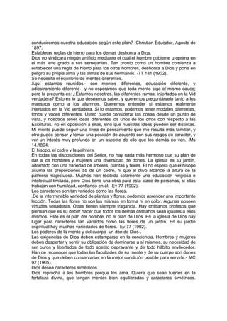 conduciremos nuestra educación según este plan? -Christian Educator, Agosto de
1897.
Establecer reglas de hierro para los demás deshonra a Dios.
Dios no vindicará ningún artificio mediante el cual el hombre gobierne u oprima en
el más leve grado a sus semejantes. Tan pronto como un hombre comienza a
establecer una regla de hierro para los otros hombres, deshonra a Dios y pone en
peligro su propia alma y las almas de sus hermanos. -7T 181 (1902).
Se necesita el equilibrio de mentes diferentes.
Aquí estamos reunidos.- con mentes diferentes, educación diferente, y
adiestramiento diferente-, y no esperamos que toda mente siga el mismo cauce;
pero la pregunta es: ¿Estamos nosotros, las diferentes ramas, injertados en la Vid
verdadera? Esto es lo que deseamos saber, y queremos preguntárselo tanto a los
maestros como a los alumnos. Queremos entender si estamos realmente
injertados en la Vid verdadera. Si lo estamos, podemos tener modales diferentes,
tonos y voces diferentes. Usted puede considerar las cosas desde un punto de
vista, y nosotros tener ideas diferentes los unos de los otros con respecto a las
Escrituras, no en oposición a ellas, sino que nuestras ideas pueden ser distintas.
Mi mente puede seguir una línea de pensamiento que me resulta más familiar, y
otro puede pensar y tomar una posición de acuerdo con sus rasgos de carácter, y
ver un interés muy profundo en un aspecto de ello que los demás no ven. -Ms
14,1894.
El hisopo, el cedro y la palmera.
En todas las disposiciones del Señor, no hay nada más hermoso que su plan de
dar a los hombres y mujeres una diversidad de dones. La iglesia es su jardín,
adornado con una variedad de árboles, plantas y flores. El no espera que el hisopo
asuma las proporciones 55 de un cedro, ni que el olivo alcance la altura de la
palmera majestuosa. Muchos han recibido solamente una educación religiosa e
intelectual limitada, pero Dios tiene una obra para esta clase de personas, si ellas
trabajan con humildad, confiando en él. -Ev 77 (1902).
Los caracteres son tan variados como las flores.
.De la interminable variedad de plantas y flores, podemos aprender una importante
lección. Todas las flores no son las mismas en forma ni en color. Algunas poseen
virtudes senadoras. Otras tienen siempre fragancia. Hay cristianos profesos que
piensan que es su deber hacer que todos los demás cristianos sean iguales a ellos
mismos. Este es el plan del hombre, no el plan de Dios. En la iglesia de Dios hay
lugar para caracteres tan variados como las flores de un jardín. En su jardín
espiritual hay muchas variedades de flores. -Ev 77 (1902).
Los poderes de la mente y del cuerpo -un don de Dios-.
Las exigencias de Dios deben estamparse en la conciencia. Hombres y mujeres
deben despertar y sentir su obligación de dominarse a sí mismos, su necesidad de
ser puros y libertados de todo apetito depravante y de todo hábito envilecedor.
Han de reconocer que todas las facultades de su mente y de su cuerpo son dones
de Dios y que deben conservarlas en la mejor condición posible para servirle.- MC
92 (1905).
Dios desea caracteres simétricos.
Dios reprocha a los hombres porque los ama. Quiere que sean fuertes en la
fortaleza divina, que tengan mentes bien equilibradas y caracteres simétricos.

 