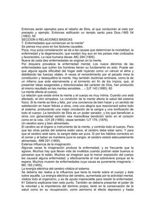 Entonces serán ejemplos para el rebaño de Dios, al que conducirán al cielo por
precepto y ejemplo. Entonces edificarán un templo santo para Dios.-1MS 54
(1883). 59
SECCION II RELACIONES BÁSICAS
7. Enfermedades que comienzan en la mente*
Se piensa muy poco en los factores causales.
Poca, muy poca consideración se da a las causas que determinan la mortalidad, la
enfermedad y la degeneración, que existen hoy aun en los países más civilizados
y favorecidos. La raza humana decae.-MC 294 (1905).
Nueve de cada diez enfermedades se originan en la mente.
Por doquiera prevalece la enfermedad mental. Los nueve décimos de las
enfermedades que sufren los hombres tienen su fundamento en esto. Puede ser
que alguna aguda dificultad del hogar esté royendo como un cáncer el alma y
debilitando las fuerzas vitales. A veces el remordimiento por el pecado mina la
constitución y desequilibra la mente. Hay también doctrinas erróneas, como la de
un infierno que arde eternamente y el tormento sin fin de los impíos, que, al
presentar ideas exageradas y distorsionadas del carácter de Dios, han producido
el mismo resultado en las mentes sensibles. . .- 2JT 143 (1885). 60
La mente afecta al cuerpo.
La relación que existe entre la mente y el cuerpo es muy íntima. Cuando uno está
afectado, el otro simpatiza. La condición de la mente afecta la salud del sistema
físico. Si la mente es libre y feliz, por una conciencia de bien hacer y un sentido de
satisfacción en hacer felices a otros, crea una alegría que reaccionará sobre todo
el sistema, produciendo una mejor circulación de la sangre y una tonificación de
todo el cuerpo. La bendición de Dios es un poder sanador, y los que benefician a
otros con generosidad sentirán esa maravillosa bendición tanto en el corazón
como en la vida. -CH 28 (1890); véase también 1JT 179, (1876).
Un cerebro sano y bien alimentado.
El cerebro es el órgano e instrumento de la mente, y controla todo el cuerpo. Para
que las otras partes del sistema estén sana, el cerebro debe estar sano. Y para
que el cerebro esté sano, la sangre debe ser pura. Si por los hábitos correctos en
el comer y el beber se mantiene pura la sangre, el cerebro estará adecuadamente
alimentado. -MM 291 (1900).
Extensa influencia de la imaginación.
Algunas veces la imaginación produce la enfermedad, y es frecuente que la
agrave. Muchos hay que llevan vida de inválidos cuando podrían estar buenos si
pensaran que lo están. Muchos se imaginan que la menor exposición del cuerpo
les causará alguna enfermedad, y efectivamente el mal sobreviene porque se le
espera. Muchos mueren de enfermedades cuya causa es puramente imaginaria. MC 185 (1905).
La energía eléctrica del cerebro vitaliza el sistema.
Se debería dar realce a la influencia que tiene la mente sobre el cuerpo y éste
sobre aquélla. La energía eléctrica del cerebro, aumentada por la actividad mental,
vitaliza todo el organismo, y es de ayuda inapreciable para resistir la enfermedad.
61 Debería explicarse bien este punto. También se debería presentar el poder de
la voluntad y la importancia del dominio propio, tanto en la conservación de la
salud como en su recuperación, como asimismo el efecto depresivo y hasta

 