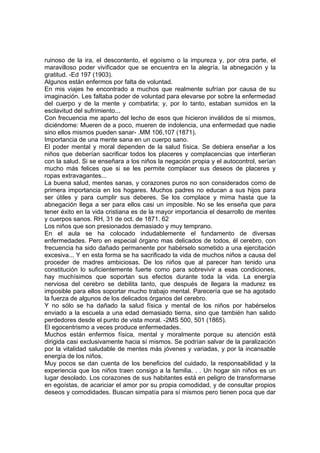 ruinoso de la ira, el descontento, el egoísmo o la impureza y, por otra parte, el
maravilloso poder vivificador que se encuentra en la alegría, la abnegación y la
gratitud. -Ed 197 (1903).
Algunos están enfermos por falta de voluntad.
En mis viajes he encontrado a muchos que realmente sufrían por causa de su
imaginación. Les faltaba poder de voluntad para elevarse por sobre la enfermedad
del cuerpo y de la mente y combatirla; y, por lo tanto, estaban sumidos en la
esclavitud del sufrimiento...
Con frecuencia me aparto del lecho de esos que hicieron inválidos de sí mismos,
diciéndome: Mueren de a poco, mueren de indolencia, una enfermedad que nadie
sino ellos mismos pueden sanar- .MM 106,107 (1871).
Importancia de una mente sana en un cuerpo sano.
El poder mental y moral dependen de la salud física. Se debiera enseñar a los
niños que deberían sacrificar todos los placeres y complacencias que interfieran
con la salud. Si se enseñara a los niños la negación propia y el autocontrol, serían
mucho más felices que si se les permite complacer sus deseos de placeres y
ropas extravagantes...
La buena salud, mentes sanas, y corazones puros no son considerados como de
primera importancia en los hogares. Muchos padres no educan a sus hijos para
ser útiles y para cumplir sus deberes. Se los complace y mima hasta que la
abnegación llega a ser para ellos casi un imposible. No se les enseña que para
tener éxito en la vida cristiana es de la mayor importancia el desarrollo de mentes
y cuerpos sanos. RH, 31 de oct. de 1871. 62
Los niños que son presionados demasiado y muy temprano.
En el aula se ha colocado indudablemente el fundamento de diversas
enfermedades. Pero en especial órgano mas delicados de todos, él cerebro, con
frecuencia ha sido dañado permanente por habérselo sometido a una ejercitación
excesiva... Y en esta forma se ha sacrificado la vida de muchos niños a causa del
proceder de madres ambiciosas. De los niños que al parecer han tenido una
constitución lo suficientemente fuerte como para sobrevivir a esas condiciones,
hay muchísimos que soportan sus efectos durante toda la vida. La energía
nerviosa del cerebro se debilita tanto, que después de llegara la madurez es
imposible para ellos soportar mucho trabajo mental. Parecería que se ha agotado
la fuerza de algunos de los delicados órganos del cerebro.
Y no sólo se ha dañado la salud física y mental de los niños por habérselos
enviado a la escuela a una edad demasiado tierna, sino que también han salido
perdedores desde el punto de vista moral. -2MS 500, 501 (1865).
El egocentrismo a veces produce enfermedades.
Muchos están enfermos física, mental y moralmente porque su atención está
dirigida casi exclusivamente hacia sí mismos. Se podrían salvar de la paralización
por la vitalidad saludable de mentes más jóvenes y variadas, y por la incansable
energía de los niños.
Muy pocos se dan cuenta de los beneficios del cuidado, la responsabilidad y la
experiencia que los niños traen consigo a la familia. . . Un hogar sin niños es un
lugar desolado. Los corazones de sus habitantes está en peligro de transformarse
en egoístas, de acariciar el amor por su propia comodidad, y de consultar propios
deseos y comodidades. Buscan simpatía para sí mismos pero tienen poca que dar

 