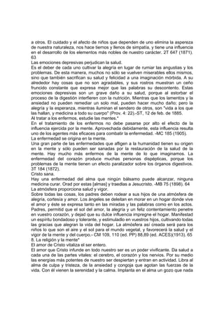 a otros. El cuidado y el afecto de niños que dependen de uno elimina la aspereza
de nuestra naturaleza, nos hace tiernos y llenos de simpatía, y tiene una influencia
en el desarrollo de los elementos más nobles de nuestro carácter. 2T 647 (1871).
63
Las emociones depresivas perjudican la salud.
Es el deber de cada uno cultivar la alegría en lugar de rumiar las angustias y los
problemas. De esta manera, muchos no sólo se vuelven miserables ellos mismos,
sino que también sacrifican su salud y felicidad a una imaginación mórbida. A su
alrededor hay cosas que no son agradables, y sus rostros muestran un ceño
fruncido constante que expresa mejor que las palabras su descontento. Estas
emociones depresivas son un grave daño a su salud, porque al estorbar el
proceso de la digestión interfieren con la nutrición. Mientras que los lamentos y la
ansiedad no pueden remediar un solo mal, pueden hacer mucho daño; pero la
alegría y la esperanza, mientras iluminan el sendero de otros, son "vida a los que
las hallan, y medicina a todo su cuerpo" (Prov. 4: 22).-ST, 12 de feb. de 1885.
Al tratar a los enfermos, estudie las mentes.*
En el tratamiento de los enfermos no debe pasarse por alto el efecto de la
influencia ejercida por la mente. Aprovechada debidamente, esta influencia resulta
uno de los agentes más eficaces para combatir la enfermedad. -MC 185 (1905).
La enfermedad se origina en la mente.
Una gran parte de las enfermedades que afligen a la humanidad tienen su origen
en la mente y sólo pueden ser sanadas por la restauración de la salud de la
mente. Hay mucho más enfermos de la mente de lo que imaginamos. La
enfermedad del corazón produce muchas personas dispépticas, porque los
problemas de la mente tienen un efecto paralizador sobre los órganos digestivos.
3T 184 (1872).
Cristo sana.
Hay una enfermedad del alma que ningún bálsamo puede alcanzar, ninguna
medicina curar. Orad por estas [almas] y traedlas a Jesucristo. -MB 75 (1898). 64
La atmósfera proporciona salud y vigor.
Sobre todas las cosas, los padres deben rodear a sus hijos de una atmósfera de
alegría, cortesía y amor. Los ángeles se deleitan en morar en un hogar donde vive
el amor y éste se expresa tanto en las miradas y las palabras como en los actos.
Padres, permitid que el sol del amor, la alegría y un feliz contentamiento penetre
en vuestro corazón, y dejad que su dulce influencia impregne el hogar. Manifestad
un espíritu bondadoso y tolerante, y estimuladlo en vuestros hijos, cultivando todas
las gracias que alegran la vida del hogar. La atmósfera así creada será para los
niños lo que son el aire y el sol para el mundo vegetal, y favorecerá la salud y el
vigor de la mente y del cuerpo.- CM 109, 110 (ed. PP) 88,89 (ed. ACES)(1913). 65
8. La religión y la mente*
El amor de Cristo vitaliza el ser entero.
El amor que Cristo infunde en todo nuestro ser es un poder vivificante. Da salud a
cada una de las partes vitales: el cerebro, el corazón y los nervios. Por su medio
las energías más potentes de nuestro ser despiertan y entran en actividad. Libra al
alma de culpa y tristeza, de la ansiedad y congoja que agotan las fuerzas de la
vida. Con él vienen la serenidad y la calma. Implanta en el alma un gozo que nada

 