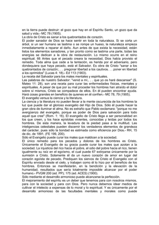 en la tierra puede destruir: el gozo que hay en el Espíritu Santo, un gozo que da
salud y vida.- MC 78 (1905).
La obra de Cristo es sanar a los quebrantados de corazón.
El poder sanador de Dios se hace sentir en toda la naturaleza. Si se corta un
árbol, si un ser humano se lastima o se rompe un hueso, la naturaleza empieza
inmediatamente a reparar el daño. Aun antes de que exista la necesidad, están
listos los elementos sanadores, y tan pronto como se lastima una parte, todas las
energías se dedican a la obra de restauración. Lo mismo ocurre en el reino
espiritual. 66 Antes que el pecado creara la necesidad, Dios había provisto el
remedio. Toda alma que cede a la tentación, es herida por el adversario, pero
dondequiera que haya pecado, está el Salvador. Es obra de Cristo "sanar a los
quebrantados de corazón;. . . pregonar libertad a los cautivos. . . poner en libertad
a los oprimidos" (Lucas 4: 18).- Ed 113 (1903).
La receta del Salvador para los males mentales y espirituales.
Las palabras de nuestro Salvador: "venid a mí,. . . que yo os haré descansar" (S.
Mateo 11: 28), son una receta para curar las enfermedades físicas, mentales y
espirituales. A pesar de que por su mal proceder los hombres han atraído el dolor
sobre sí mismos, Cristo se compadece de ellos. En él pueden encontrar ayuda.
Hará cosas grandes en beneficio de quienes en él confíen.- MC 78, 79 (1905).
El evangelio versus la ciencia y la literatura.
La ciencia y la literatura no pueden llevar a la mente oscurecida de los hombres la
luz que puede dar el glorioso evangelio del Hijo de Dios. Sólo él puede hacer la
gran obra de iluminar el alma. No es extraño que Pablo exclamara: "porque no me
avergüenzo del evangelio, porque es poder de Dios para salvación para todo
aquel que cree" (Rom. 1: 16). El evangelio de Cristo llega a ser personalidad en
los que creen, y los hace epístolas vivientes, conocidas y leídas por todos los
hombres. De esta manera, la levadura de la piedad pasa a la multitud. Las
inteligencias celestiales pueden discernir los verdaderos elementos de grandeza
del carácter, pues sólo la bondad es estimada como eficiencia por Dios.- RH, 15
de dic. de 1891. (FE 199, 200).
Sólo el Evangelio puede curar los males que maldicen a la sociedad.
El único remedio para los pecados y dolores de los hombres es Cristo.
Únicamente el Evangelio de su gracia puede curar los males que azotan a la
sociedad. La injusticia del rico hacia el pobre, el odio del pobre hacia el rico, tienen
igualmente su raíz en el egoísmo, el cual puede 67 extirparse únicamente por la
sumisión a Cristo. Solamente él da un nuevo corazón de amor en lugar del
corazón egoísta de pecado. Prediquen los siervos de Cristo el Evangelio con el
Espíritu enviado desde el cielo, y trabajen como él lo hizo por el beneficio de los
hombres. Entonces se manifestarán, en la bendición y la elevación de la
humanidad, resultados que sería totalmente imposible alcanzar por el poder
humano.- PVGM 200 (ed. PP); 175 (ed. ACES) (1900).
Sólo mediante el desarrollo armonioso puede alcanzarse la perfección.
El mejoramiento del espíritu es un deber que tenemos para con nosotros mismos,
para con la sociedad y para con Dios. Pero nunca debemos idear medios de
cultivar el intelecto a expensas de lo moral y lo espiritual. Y es únicamente por el
desarrollo armonioso de las facultades mentales y morales como puede

 