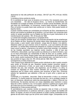 alcanzarse la más alta perfección de ambas-. CM 527 (ed. PP); 418 (ed. ACES)
(1913).
La levadura divina cambia la mente.
En la parábola la mujer puso la levadura en la harina. Era necesaria para suplir
una necesidad. . . Así obra la levadura divina... La mente es transformada; las
facultades son puestas al trabajo. El hombre no recibe nuevas facultades, pero las
que tiene son santificadas. La conciencia, muerta hasta entonces, se despierta.
Pero el hombre no puede hacer este cambio por sí mismo. Sólo puede hacerlo el
Espíritu Santo...
Cuando nuestras mentes son controladas por el Espíritu de Dios, entenderemos la
lección que enseña la parábola de la levadura. Los que abren sus corazones para
recibir la verdad percibirán que la Palabra de Dios es el gran instrumento en la
transformación del carácter.- RH, 25 de julio de 1899.
La verdad del evangelio proporciona un propósito firme.
Cada uno de nosotros necesita tener una profunda percepción de las enseñanzas
de la Palabra de Dios. Nuestras 68 mentes deben estar preparadas para soportar
toda prueba, y para resistir cada tentación, venga ésta de afuera o de adentro.
Debemos saber por qué creemos como lo hacemos, y por qué estamos del lado
del Señor. La verdad debe mantenerse despierta en nuestros corazones, lista para
hacer sonar la alarma, y llamarnos a la acción contra todo enemigo. Los poderes
de las tinieblas apuntarán sus baterías contra nosotros; y todo el que sea
indiferente y descuidado, que haya puesto sus afectos en su tesoro terrenal, y que
no se haya preocupado por comprender el trato de Dios con su pueblo, pronto
Regará a ser una víctima. Ningún poder fuera del conocimiento de la verdad como
es en Jesús, podrá mantenernos firmes; pero teniendo esto, uno hará huir a mil, y
dos pondrán en fuga a diez mil.- RH, 29 de abril de 1884; NEV 334.
Consagrarnos a Cristo produce paz.
Todo nuestro futuro depende de nuestra acción individual en abrir nuestro corazón
para recibir al Príncipe de paz. Nuestras mentes pueden encontrar reposo y
quietud al dedicarnos a Cristo, en quien está la eficiencia del poder. Habiendo
obtenido esa paz, ese consuelo, esa esperanza, que El ofrece a tu alma, tu
corazón se regocijará en Dios nuestro Salvador por la grande y maravillosa
esperanza que te ofrece como persona que reconoce el gran Don. Entonces
estarás tan agradecido que alabarás a Dios por el gran amor y gracia que te
otorgó.
Contempla a tu Ayudador, Jesucristo. Dale la bienvenida e invita a su amorosa
presencia. Tu mente puede ser renovada día tras día, y es tu privilegio aceptar la
paz y el descanso, elevarte por sobre las preocupaciones, y alabar a Dios por tus
bendiciones. No levantes barreras con cosas objetables para mantener a Jesús
lejos de tu alma. Cambia tu voz; no te quejes; expresa tu gratitud por el gran amor
de Cristo que se te ha mostrado y se te sigue ofreciendo.- Carta 294, 1906. 69
Espaciarse en Cristo provee estímulo.
Si permitiéramos que nuestras mentes se espacian más en Cristo y el mundo
celestial, encontraríamos un poderoso estímulo y apoyo al pelear las batallas del
Señor. El orgullo y el amor al mundo perderán su poder cuando contemplamos las
glorias de esa tierra mejor que tan pronto será nuestro hogar. Comparadas con la

 
