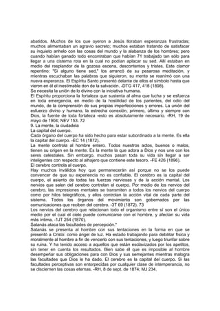 abatidos. Muchos de los que oyeron a Jesús lloraban esperanzas frustradas;
muchos alimentaban un agravio secreto; muchos estaban tratando de satisfacer
su inquieto anhelo con las cosas del mundo y la alabanza de los hombres; pero
cuando habían ganado todo encontraban que habían 71 trabajado tan sólo para
llegar a una cisterna rota en la cual no podían aplacar su sed. Allí estaban en
medio del resplandor de la gozosa escena, descontentos y tristes. Este clamor
repentino: "Si alguno tiene sed," los arrancó de su pesarosa meditación, y
mientras escuchaban las palabras que siguieron, su mente se reanimó con una
nueva esperanza. El Espíritu Santo presentó delante de ellos el símbolo hasta que
vieron en él el inestimable don de la salvación. -DTG 417, 418 (1898).
Se necesita la unión de lo divino con la iniciativa humana.
El Espíritu proporciona la fortaleza que sustenta al alma que lucha y se esfuerza
en toda emergencia, en medio de la hostilidad de los parientes, del odio del
mundo, de la comprensión de sus propias imperfecciones y errores. La unión del
esfuerzo divino y humano, la estrecha conexión, primero, último y siempre con
Dios, la fuente de toda fortaleza -esto es absolutamente necesario. -RH, 19 de
mayo de 1904; NEV 153. 72
9. La mente, la ciudadela
La capital del cuerpo.
Cada órgano del cuerpo ha sido hecho para estar subordinado a la mente. Es ella
la capital del cuerpo. -EC 14 (1872).
La mente controla al hombre entero. Todos nuestros actos, buenos o malos,
tienen su origen en la mente. Es la mente la que adora a Dios y nos une con los
seres celestiales. Sin embargo, muchos pasan toda su vida sin llegar a ser
inteligentes con respecto al alhajero que contiene este tesoro. -FE 426 (1896).
El cerebro controla al cuerpo.
Hay muchos inválidos hoy que permanecerán así porque no se los puede
convencer de que su experiencia no es confiable. El cerebro es la capital del
cuerpo, el asiento de todas las fuerzas nerviosas y de la acción mental. Los
nervios que salen del cerebro controlan el cuerpo. Por medio de los nervios del
cerebro, las impresiones mentales se transmiten a todos los nervios del cuerpo
como por hilos telegráficos, y ellos controlan la acción vital de cada parte del
sistema. Todos los órganos del movimiento son gobernados por las
comunicaciones que reciben del cerebro. -3T 69 (1872). 73
Los nervios del cerebro que relacionan todo el organismo entre sí son el único
medio por el cual el cielo puede comunicarse con el hombre, y afectan su vida
más íntima. -1JT 254 (1870).
Satanás ataca las facultades de percepción.*
Satanás se presenta al hombre con sus tentaciones en la forma en que se
presentó a Cristo: como ángel de luz. Ha estado trabajando para debilitar física y
moralmente al hombre a fin de vencerlo con sus tentaciones, y luego triunfar sobre
su ruina. Y ha tenido acceso a aquellos que están esclavizados por los apetitos,
sin tener en cuenta los resultados. Bien sabe él que es imposible al hombre
desempeñar sus obligaciones para con Dios y sus semejantes mientras malogra
las facultades que Dios le ha dado. El cerebro es la capital del cuerpo. Si las
facultades perceptivas son entorpecidas por cualquier clase de intemperancia, no
se disciernen las cosas eternas. -RH, 8 de sept. de 1874; MJ 234.

 