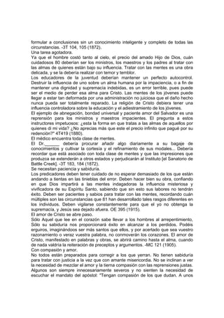 formular a conclusiones sin un conocimiento inteligente y completo de todas las
circunstancias. -3T 104, 105 (1872).
Una tarea agotadora.
Ya que el hombre costó tanto al cielo, el precio del amado Hijo de Dios, cuán
cuidadosos 80 deberían ser los ministros, los maestros y los padres al tratar con
las almas de quienes están bajo su influencia. Tratar con las mentes es una obra
delicada, y se la debería realizar con temor y temblor.
Los educadores de la juventud deberían mantener un perfecto autocontrol.
Destruir la influencia de uno sobre un alma humana por la impaciencia, o a fin de
mantener una dignidad y supremacía indebidas, es un error terrible, pues puede
ser el medio de perder esa alma para Cristo. Las mentes de los jóvenes puede
llegar a estar tan deformada por una administración no juiciosa que el daño hecho
nunca pueda ser totalmente reparado. La religión de Cristo debiera tener una
influencia controladora sobre la educación y el adiestramiento de los jóvenes.
El ejemplo de abnegación, bondad universal y paciente amor del Salvador es una
reprensión para los ministros y maestros impacientes. El pregunta a estos
instructores impetuosos: ¿esta la forma en que tratas a las almas de aquellos por
quienes di mi vida? ¿No aprecias más que este el precio infinito que pagué por su
redención?" 4T419 (1880).
El médico encuentra toda clase de mentes.
El Dr.______ debería procurar añadir algo diariamente a su bagaje de
conocimientos y cultivar la cortesía y el refinamiento de sus modales... Debería
recordar que está asociado con toda clase de mentes y que las impresiones que
produzca se extenderán a otros estados y perjudicarán al Instituto [el Sanatorio de
Battle Creek]. -3T 183, 184 (1872).
Se necesitan paciencia y sabiduría.
Los predicadores deben tener cuidado de no esperar demasiado de los que están
andando a tientas en las tinieblas del error. Deben hacer bien su obra, confiando
en que Dios impartirá a las mentes indagadoras la influencia misteriosa y
vivificadora de su Espíritu Santo, sabiendo que sin esto sus labores no tendrán
éxito. Deben ser pacientes y sabios para tratar con las mentes, recordando cuán
múltiples son las circunstancias que 81 han desarrollado tales rasgos diferentes en
los individuos. Deben vigilarse constantemente para que el yo no obtenga la
supremacía, y Jesús sea dejado afuera. OE 395 (1915).
El amor de Cristo se abre paso.
Sólo Aquel que lee en el corazón sabe llevar a los hombres al arrepentimiento,
Sólo su sabiduría nos proporcionará éxito en alcanzar a los perdidos. Podéis
erguiros, imaginándoos ser más santos que ellos, y por acertado que sea vuestro
razonamiento o veraz vuestra palabra, no conmoverán los corazones. El amor de
Cristo, manifestado en palabras y obras, se abrirá camino hasta el alma, cuando
de nada valdría la reiteración de preceptos y argumentos. -MC 121 (1905).
Con compasión y amor.
No todos están preparados para corregir a los que yerran. No tienen sabiduría
para tratar con justicia a la vez que con amante misericordia. No se inclinan a ver
la necesidad de mezclar el amor y la tierna compasión con las reprensiones justas.
Algunos son siempre innecesariamente severos y no sienten la necesidad de
escuchar el mandato del apóstol: "Tengan compasión de los que dudan. A unos

 