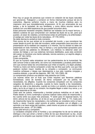 Pero hay un grupo de personas que vivieron en violación de las leyes naturales
por ignorancia. Trabajaron y comieron en forma intemperante porque tal era la
costumbre. Algunos sufrieron mucho a mano de muchos médicos pero no
mejoraron sino que indudablemente empeoraron. Al fin son arrancados de sus
tareas, y de la sociedad, de sus familiares; y como último recurso vienen al
Instituto con una débil esperanza de que puedan encontrar alivio.
Estas personas necesitan simpatía. Deberían ser tratadas con la mayor ternura, y
debiera cuidarse de que comprendan con claridad las leyes de su ser, para que
puedan, al cesar de violarlas y al dominarse evitar el sufrimiento y la enfermedad el castigo por violar las leyes de la naturaleza.- 3T 178 (1872).
No debe decirse la verdad en todo momento.
Pero pocos de los que actúan en la sociedad del mundo, y que consideran las
cosas desde el punto de vista del mundano, están preparados para escuchar una
presentación de la realidad con respecto a sí mismos. Aun la verdad no debe ser
presentada en todo momento. Hay un tiempo y una oportunidad apropiados para
hablar cuando las palabras no ofenderán. Los médicos no deberían estar con
exceso de trabajo y con sus sistemas nerviosos debilitados, pues esta condición
del cuerpo no favorece una mente calmada, nervios serenos y un espíritu alegre y
jovial. -3T 182 (1872).
Cristo comprende.
El que se humanó sabe simpatizar con los padecimientos de la humanidad. No
sólo conoce Cristo a cada alma, así como sus necesidades y pruebas particulares,
sino que conoce todas las circunstancias que irritan el espíritu y lo dejan perplejo.
Tiende su mano con tierna compasión a todo hijo de Dios que sufre. Los que más
padecen reciben mayor medida de su simpatía y compasión. Le conmueven
nuestros achaques y desea que depongamos a sus pies nuestras congojas y
nuestros dolores, y que allí los dejemos. -MC 192, 193 (1905). 86
La comprensión produce una relación más estrecha con Cristo.
Las buenas obras son el fruto que Cristo requiere que llevemos palabras
bondadosas; actos de bondad, de tierna compasión por los pobres, los
necesitados, los afligidos. Cuando los corazones simpatizan con los corazones
cargados de desánimo y angustia, cuando la mano reparte a los necesitados,
cuando se viste a los desnudos, cuando se invita a un extraño a descansar en la
sala y se le da un lugar en su corazón, los ángeles llegan a estar muy cerca, y un
acorde responde en el cielo.
Cada acto de justicia, misericordia y bondad produce melodías en el cielo. El
Padre desde su trono contempla a quienes realizan estos actos de misericordia y
los cuenta entre sus joyas más preciosas, "Y serán para mí especial tesoro, ha
dicho Jehová de los ejércitos, en el día en que yo actúe" (Mal. 3: 17). Cada acto
de misericordia hacia los necesitados y los sufrientes se considera como si fuera
hecho a Jesús. Cuando usted socorre al pobre, simpatiza con el afligido y el
oprimido y se hace amigo del huérfano, usted mismo se pone en una relación más
estrecha con Jesús. -2T 25 (1868).
Cristo pide ternura y compasión.
La verdadera simpatía entre el hombre y sus semejantes ha de ser la señal que
distingue a los que aman y temen a Dios de los que desconocen su ley. ¡Cuán
grande es la simpatía que expresó Cristo al venir a este mundo para dar su vida

 