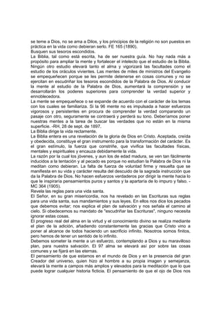 se teme a Dios, no se ama a Dilos, y los principios de la religión no son puestos en
práctica en la vida como debieran serlo. FE 165 (1890).
Busquen sus tesoros escondidos.
La Biblia, tal como está escrita, ha de ser nuestra guía. No hay nada más a
propósito para ampliar la mente y fortalecer el intelecto que el estudio de la Biblia.
Ningún otro estudio elevará tanto el alma y vigorizará las facultades como el
estudio de los oráculos vivientes. Las mentes de miles de ministros del Evangelio
se empequeñecen porque se les permite detenerse en cosas comunes y no se
ejercitan en escudriñar los tesoros escondidos de la Palabra de Dios. Al conducir
la mente al estudio de la Palabra de Dios, aumentará la comprensión y se
desarrollarán los poderes superiores para comprender la verdad superior y
ennoblecedora.
La mente se empequeñece o se expande de acuerdo con el carácter de los temas
con los cuales se familiariza. Si la 96 mente no es impulsada a hacer esfuerzos
vigorosos y persistentes en procura de comprender la verdad comparando un
pasaje con otro, seguramente se contraerá y perderá su tono. Deberíamos poner
nuestras mentes a la tarea de buscar las verdades que no están en la misma
superficie. -RH, 28 de sept. de 1897.
La Biblia dirige la vida rectamente.
La Biblia entera es una revelación de la gloria de Dios en Cristo. Aceptada, creída
y obedecida, constituye el gran instrumento para la transformación del carácter. Es
el gran estímulo, la fuerza que constriñe, que vivifica las facultades físicas,
mentales y espirituales y encauza debidamente la vida.
La razón por la cual los jóvenes, y aun los de edad madura, se ven tan fácilmente
inducidos a la tentación y al pecado es porque no estudian la Palabra de Dios ni la
meditan como debieran. La falta de fuerza de voluntad firme y resuelta que se
manifiesta en su vida y carácter resulta del descuido de la sagrada instrucción que
da la Palabra de Dios. No hacen esfuerzos verdaderos por dirigir la mente hacia lo
que le inspiraría pensamientos puros y santos y la apartaría de lo impuro y falso. MC 364 (1905).
Revela las reglas para una vida santa.
El Señor, en su gran misericordia, nos ha revelado en las Escrituras sus reglas
para una vida santa, sus mandamientos y sus leyes. En ellos nos dice los pecados
que debemos evitar; nos explica el plan de salvación y nos señala el camino al
cielo. Si obedecemos su mandato de "escudriñar las Escrituras", ninguno necesita
ignorar estas cosas.
El progreso real del alma en la virtud y el conocimiento divino se realiza mediante
el plan de la adición, añadiendo constantemente las gracias que Cristo vino a
poner al alcance de todos haciendo un sacrificio infinito. Nosotros somos finitos,
pero hemos de tener un sentido de lo infinito.
Debemos someter la mente a un esfuerzo, contemplando a Dios y su maravilloso
plan, para nuestra salvación. El 97 alma se elevará así por sobre las cosas
comunes y se fijará en las eternas.
El pensamiento de que estamos en el mundo de Dios y en la presencia del gran
Creador del universo, quien hizo al hombre a su propia imagen y semejanza,
elevará la mente a campos más amplios y elevados para la meditación que lo que
puede lograr cualquier historia ficticia. El pensamiento de que el ojo de Dios nos

 