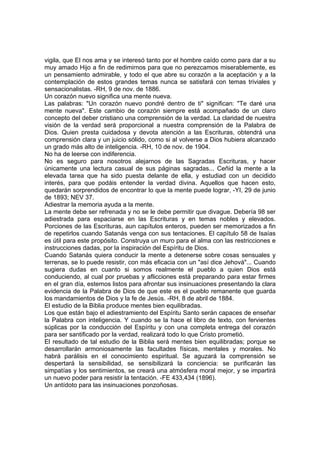vigila, que El nos ama y se interesó tanto por el hombre caído como para dar a su
muy amado Hijo a fin de redimirnos para que no perezcamos miserablemente, es
un pensamiento admirable, y todo el que abre su corazón a la aceptación y a la
contemplación de estos grandes temas nunca se satisfará con temas triviales y
sensacionalistas. -RH, 9 de nov. de 1886.
Un corazón nuevo significa una mente nueva.
Las palabras: "Un corazón nuevo pondré dentro de ti" significan: "Te daré una
mente nueva". Este cambio de corazón siempre está acompañado de un claro
concepto del deber cristiano una comprensión de la verdad. La claridad de nuestra
visión de la verdad será proporcional a nuestra comprensión de la Palabra de
Dios. Quien presta cuidadosa y devota atención a las Escrituras, obtendrá una
comprensión clara y un juicio sólido, como si al volverse a Dios hubiera alcanzado
un grado más alto de inteligencia. -RH, 10 de nov. de 1904.
No ha de leerse con indiferencia.
No es seguro para nosotros alejarnos de las Sagradas Escrituras, y hacer
únicamente una lectura casual de sus páginas sagradas... Ceñid la mente a la
elevada tarea que ha sido puesta delante de ella, y estudiad con un decidido
interés, para que podáis entender la verdad divina. Aquellos que hacen esto,
quedarán sorprendidos de encontrar lo que la mente puede lograr, -YI, 29 de junio
de 1893; NEV 37.
Adiestrar la memoria ayuda a la mente.
La mente debe ser refrenada y no se le debe permitir que divague. Debería 98 ser
adiestrada para espaciarse en las Escrituras y en temas nobles y elevados.
Porciones de las Escrituras, aun capítulos enteros, pueden ser memorizados a fin
de repetirlos cuando Satanás venga con sus tentaciones. El capítulo 58 de Isaías
es útil para este propósito. Construya un muro para el alma con las restricciones e
instrucciones dadas, por la inspiración del Espíritu de Dios.
Cuando Satanás quiera conducir la mente a detenerse sobre cosas sensuales y
terrenas, se lo puede resistir, con más eficacia con un "así dice Jehová"... Cuando
sugiera dudas en cuanto si somos realmente el pueblo a quien Dios está
conduciendo, al cual por pruebas y aflicciones está preparando para estar firmes
en el gran día, estemos listos para afrontar sus insinuaciones presentando la clara
evidencia de la Palabra de Dios de que este es el pueblo remanente que guarda
los mandamientos de Dios y la fe de Jesús. -RH, 8 de abril de 1884.
El estudio de la Biblia produce mentes bien equilibradas.
Los que están bajo el adiestramiento del Espíritu Santo serán capaces de enseñar
la Palabra con inteligencia. Y cuando se la hace el libro de texto, con fervientes
súplicas por la conducción del Espíritu y con una completa entrega del corazón
para ser santificado por la verdad, realizará todo lo que Cristo prometió.
El resultado de tal estudio de la Biblia será mentes bien equilibradas; porque se
desarrollarán armoniosamente las facultades físicas, mentales y morales. No
habrá parálisis en el conocimiento espiritual. Se aguzará la comprensión se
despertará la sensibilidad, se sensibilizará la conciencia: se purificarán las
simpatías y los sentimientos, se creará una atmósfera moral mejor, y se impartirá
un nuevo poder para resistir la tentación. -FE 433,434 (1896).
Un antídoto para las insinuaciones ponzoñosas.

 