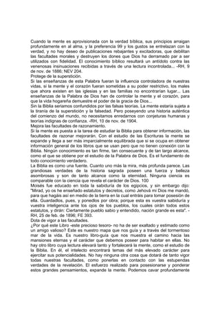 Cuando la mente es aprovisionada con la verdad bíblica, sus principios arraigan
profundamente en al alma, y la preferencia 99 y los gustos se entrelazan con la
verdad, y no hay deseo de publicaciones rebajantes y excitadoras, que debilitan
las facultades morales y destruyen los dones que Dios ha derramado par a ser
utilizados con fidelidad. El conocimiento bíblico resultará un antídoto contra las
venenosas insinuaciones recibidas a través de una lectura incontrolada... -RH, 9
de nov. de 1886; NEV 204.
Protege de la superstición.
Si las enseñanzas de esta Palabra fueran la influencia controladora de nuestras
vidas, si la mente y el corazón fueran sometidas a su poder restrictivo, los males
que ahora existen en las iglesias y en las familias no encontrarían lugar... Las
enseñanzas de la Palabra de Dios han de controlar la mente y el corazón, para
que la vida hogareña demuestre el poder de la gracia de Dios...
Sin la Biblia seriamos confundidos por las falsas teorías. La mente estaría sujeta a
la tiranía de la superstición y la falsedad. Pero poseyendo una historia auténtica
del comienzo del mundo, no necesitamos enredarnos con conjeturas humanas y
teorías indignas de confianza. -RH, 10 de nov. de 1904.
Mejora las facultades de razonamiento.
Si la mente es puesta a la tarea de estudiar la Biblia para obtener información, las
facultades de razonar mejorarán. Con el estudio de las Escrituras la mente se
expande y llega a ser más imparcialmente equilibrada que si se ocupa en obtener
información general de los libros que se usan pero que no tienen conexión con la
Biblia. Ningún conocimiento es tan firme, tan consecuente y de tan largo alcance,
como el que se obtiene por el estudio de la Palabra de Dios. Es el fundamento de
todo conocimiento verdadero.
La Biblia es como una fuente. Cuanto uno más la mira, más profunda parece. Las
grandiosas verdades de la historia sagrada poseen una fuerza y belleza
asombrosas y son de tanto alcance como la eternidad. Ninguna ciencia es
comparable con la ciencia que revela el carácter de Dios. 100
Moisés fue educado en toda la sabiduría de los egipcios, y sin embargo dijo:
"Mirad, yo os he enseñado estatutos y decretos, como Jehová mi Dios me mandó,
para que hagáis así en medio de la tierra en la cual entráis para tomar posesión de
ella. Guardadlos, pues, y ponedlos por obra; porque esta es vuestra sabiduría y
vuestra inteligencia ante los ojos de los pueblos, los cuales oirán todos estos
estatutos, y dirán: Ciertamente pueblo sabio y entendido, nación grande es esta". RH, 25 de feb. de 1896; FE 393.
Dota de vigor a las facultades.
¿Por qué este Libro -este precioso tesoro- no ha de ser exaltado y estimado como
un amigo valioso? Este es nuestro mapa que nos guía y a través del tormentoso
mar de la vida. Es nuestro libro-guía que nos muestra el camino hacia las
mansiones eternas y el carácter que debemos poseer para habitar en ellas. No
hay otro libro cuya lectura elevará tanto y fortalecerá la mente, como el estudio de
la Biblia. En él, el intelecto encontrará temas del más elevado carácter para
ejercitar sus potencialidades. No hay ninguna otra cosa que dotará de tanto vigor
todas nuestras facultades, como ponerlas en contacto con las estupendas
verdades de la revelación. El esfuerzo realizado para posesionarse y ponderar
estos grandes pensamientos, expande la mente. Podemos cavar profundamente

 