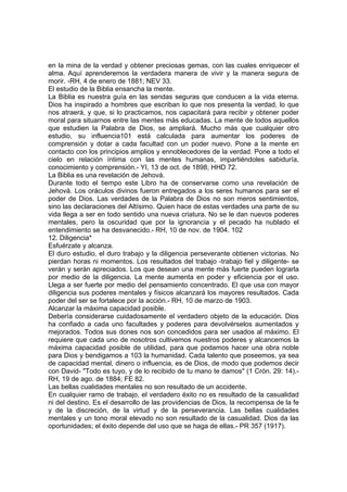 en la mina de la verdad y obtener preciosas gemas, con las cuales enriquecer el
alma. Aquí aprenderemos la verdadera manera de vivir y la manera segura de
morir. -RH, 4 de enero de 1881; NEV 33.
El estudio de la Biblia ensancha la mente.
La Biblia es nuestra guía en las sendas seguras que conducen a la vida eterna.
Dios ha inspirado a hombres que escriban lo que nos presenta la verdad, lo que
nos atraerá, y que, si lo practicamos, nos capacitará para recibir y obtener poder
moral para situarnos entre las mentes más educadas. La mente de todos aquellos
que estudien la Palabra de Dios, se ampliará. Mucho más que cualquier otro
estudio, su influencia101 está calculada para aumentar los poderes de
comprensión y dotar a cada facultad con un poder nuevo. Pone a la mente en
contacto con los principios amplios y ennoblecedores de la verdad. Pone a todo el
cielo en relación íntima con las mentes humanas, impartiéndoles sabiduría,
conocimiento y comprensión.- YI, 13 de oct. de 1898; HHD 72.
La Biblia es una revelación de Jehová.
Durante todo el tiempo este Libro ha de conservarse como una revelación de
Jehová. Los oráculos divinos fueron entregados a los seres humanos para ser el
poder de Dios. Las verdades de la Palabra de Dios no son meros sentimientos,
sino las declaraciones del Altísimo. Quien hace de estas verdades una parte de su
vida llega a ser en todo sentido una nueva criatura. No se le dan nuevos poderes
mentales, pero la oscuridad que por la ignorancia y el pecado ha nublado el
entendimiento se ha desvanecido.- RH, 10 de nov. de 1904. 102
12. Diligencia*
Esfuérzate y alcanza.
El duro estudio, el duro trabajo y la diligencia perseverante obtienen victorias. No
pierdan horas ni momentos. Los resultados del trabajo -trabajo fiel y diligente- se
verán y serán apreciados. Los que desean una mente más fuerte pueden lograrla
por medio de la diligencia. La mente aumenta en poder y eficiencia por el uso.
Llega a ser fuerte por medio del pensamiento concentrado. El que usa con mayor
diligencia sus poderes mentales y físicos alcanzará los mayores resultados. Cada
poder del ser se fortalece por la acción.- RH, 10 de marzo de 1903.
Alcanzar la máxima capacidad posible.
Debería considerarse cuidadosamente el verdadero objeto de la educación. Dios
ha confiado a cada uno facultades y poderes para devolvérselos aumentados y
mejorados. Todos sus dones nos son concedidos para ser usados al máximo. El
requiere que cada uno de nosotros cultivemos nuestros poderes y alcancemos la
máxima capacidad posible de utilidad, para que podamos hacer una obra noble
para Dios y bendigamos a 103 la humanidad. Cada talento que poseemos, ya sea
de capacidad mental, dinero o influencia, es de Dios, de modo que podemos decir
con David- "Todo es tuyo, y de lo recibido de tu mano te damos" (1 Crón. 29: 14).RH, 19 de ago. de 1884; FE 82.
Las bellas cualidades mentales no son resultado de un accidente.
En cualquier ramo de trabajo, el verdadero éxito no es resultado de la casualidad
ni del destino. Es el desarrollo de las providencias de Dios, la recompensa de la fe
y de la discreción, de la virtud y de la perseverancia. Las bellas cualidades
mentales y un tono moral elevado no son resultado de la casualidad. Dios da las
oportunidades; el éxito depende del uso que se haga de ellas.- PR 357 (1917).

 