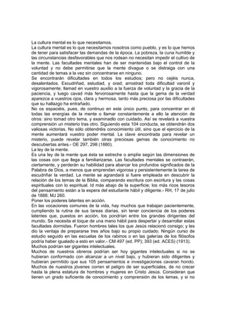 La cultura mental es lo que necesitamos.
La cultura mental es lo que necesitamos nosotros como pueblo, y es lo que hemos
de tener para satisfacer las demandas de la época. La pobreza, la cuna humilde y
las circunstancias desfavorables que nos rodean no necesitan impedir el cultivo de
la mente. Las facultades mentales han de ser mantenidas bajo el control de la
voluntad y no debe permitirse que la mente divague o se distraiga con una
cantidad de temas a la vez sin concentrarse en ninguno.
Se encontrarán dificultades en todos los estudios; pero no cejéis nunca,
desalentados. Escudriñad, estudiad, y orad; arrostrad toda dificultad varonil y
vigorosamente; llamad en vuestro auxilio a la fuerza de voluntad y la gracia de la
paciencia, y luego cavad más fervorosamente hasta que la gema de la verdad
aparezca a vuestros ojos, clara y hermosa, tanto más preciosa por las dificultades
que su hallazgo ha entrañado.
No os espaciéis, pues, de continuo en este único punto, para concentrar en él
todas las energías de la mente o llamar constantemente a ello la atención de
otros: sino tomad otro tema, y examinadlo con cuidado. Así se revelará a vuestra
comprensión un misterio tras otro. Siguiendo esta 104 conducta, se obtendrán dos
valiosas victorias. No sólo obtendréis conocimiento útil, sino que el ejercicio de la
mente aumentará vuestro poder mental. La clave encontrada para revelar un
misterio, puede revelar también otras preciosas gemas de conocimiento no
descubiertas antes.- OE 297, 298 (1880).
La ley de la mente.
Es una ley de la mente que ésta se estreche o amplíe según las dimensiones de
las cosas con que llega a familiarizarse. Las facultades mentales se contraerán,
ciertamente, y perderán su habilidad para abarcar los profundos significados de la
Palabra de Dios, a menos que emprendan vigorosa y persistentemente la tarea de
escudriñar la verdad. La mente se agrandará si fuere empleada en descubrir la
relación de los temas de la Biblia, comparando escritura con escritura y las cosas
espirituales con lo espiritual. Id más abajo de la superficie; los más ricos tesoros
del pensamiento están a la espera del estudiante hábil y diligente.- RH, 17 de julio
de 1888; MJ 260.
Poner los poderes latentes en acción.
En las vocaciones comunes de la vida, hay muchos que trabajan pacientemente,
cumpliendo la rutina de sus tareas diarias, sin tener conciencia de los poderes
latentes que, puestos en acción, los pondrían entre los grandes dirigentes del
mundo. Se necesita el toque de una mano hábil para despertar y desarrollar estas
facultades dormidas. Fueron hombres tales los que Jesús relacionó consigo; y les
dio la ventaja de prepararse tres años bajo su propio cuidado. Ningún curso de
estudio seguido en las escuelas de los rabinos o en las galerías de los filósofos
podría haber igualado a esto en valor.- CM 497 (ed. PP); 393 (ed. ACES) (1913).
Muchos podrían ser gigantes intelectuales.
Muchos de nuestros obreros podrían ser hoy gigantes intelectuales si no se
hubieran conformado con alcanzar a un nivel bajo, y hubieran sido diligentes y
hubieran permitido que sus 105 pensamientos e investigaciones cavaran hondo.
Muchos de nuestros jóvenes corren el peligro de ser superficiales, de no crecer
hasta la plena estatura de hombres y mujeres en Cristo Jesús. Consideran que
tienen un grado suficiente de conocimiento y comprensión de los temas, y si no

 