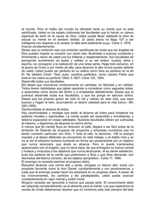 al mundo. Pero el mildiu del mundo ha afectado tanto su mente que no está
santificada. Usted no ha estado cultivando las facultades que lo harían un obrero
espiritual de éxito en la causa de Dios. Usted puede llevar adelante la obra de
educar su mente en el sendero debido. Si usted ahora no llega 107 a ser
inteligente con respecto a la verdad, la falta será totalmente suya.- Carta 3, 1878.
Avance constantemente.
Deseo que su ambición sea una ambición santificada de modo que los ángeles de
Dios puedan inspirar su corazón con santo celo, llevándolo a avanzar constante y
firmemente y hacer de usted una luz brillante y resplandeciente. Sus facultades de
percepción aumentarán en poder y solidez si su ser entero -cuerpo, alma y
espíritu- se consagran a la realización de una tarea santa. Haga todo esfuerzo, en
la gracia de Cristo y por medio de ella, para alcanzar la alta norma puesta delante
de usted. Usted puede ser perfecto en su esfera como Dios es perfecto en la de
El. No declaró Cristo: "Sed, pues, vosotros perfectos, como vuestro Padre que
está en los cielos es perfecto" (Mat. 5: 48)?- Carta 123, 1904.
Desarrolle todas sus facultades.
[El] desea que crezcamos continuamente en santidad, en felicidad y en utilidad.
Todos tienen habilidades que deben aprender a considerar como sagradas dotes,
a apreciarlas como dones del Señor y a emplearlas debidamente. Desea que la
juventud desarrolle todas sus facultades, y que las ponga en ejercicio activo.
Desea que los jóvenes gocen de todo lo útil y valioso en esta vida, que sean
buenos y hagan el bien, acumulando un tesoro celestial para la vida futura.- MC
309 (1905).
Oportunidades al alcance de todos.
Hay oportunidades y ventajas que están al alcance de todos para fortalecer los
poderes morales y espirituales. La mente puede ser expandida y ennoblecida, y
debería espaciarse en cosas celestiales. Nuestras facultades deben ser cultivadas
al máximo, o dejaremos de alcanzar la norma divina.
A menos que [la mente] fluya en dirección al cielo, llegará a ser fácil presa de la
tentación de Satanás de ocuparse de proyectos y empresas mundanos que no
tienen conexión particular con Dios. Y todo el celo, la devoción, 108 la energía
inquieta y el deseo afiebrado se concentran en este trabajo, y el diablo mira y se
ríe al ver el esfuerzo humano luchando en forma tan perseverante por un objetivo
que nunca alcanzará, que elude su alcance. Pero si puede mantenerlos
apasionados con el engaño, que no tiene base, de que entreguen su fuerza mental
y huesos y músculos a los objetivos que nunca alcanzarán, él se siente satisfecho,
pues los poderes de la mente que pertenecen a Dios y que Dios demanda, son
desviados del blanco correcto, de los objetos apropiados.- Carta 17, 1886.
El enemigo no necesita estorbar el progreso diario.
Resuelva alcanzar una norma alta y santa; póngase un blanco alto; actúe con
propósito ferviente como lo hizo Daniel, constantemente y con perseverancia; y
nada que el enemigo pueda hacer los estorbará en su progreso diario. A pesar de
los inconvenientes, los cambios y las perplejidades, usted puede avanzar
constantemente en vigor mental y poder moral.
Ninguno necesita ser ignorante a menos que escoja serlo. El conocimiento debe
ser adquirido constantemente; es el alimento para la mente. Los que esperamos la
venida de Cristo deberíamos resolver que no viviremos esta vida siempre del lado

 