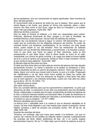 de los perdedores, sino con comprensión en logros espirituales. Sean hombres de
Dios, del lado ganador.
El conocimiento está al alcance de todos los que lo desean. Dios quiere que la
mente llegue a ser fuerte, que piense en forma más profunda, plena y clara.
Camine con Dios como lo hizo Enoc; haga de Dios su Consejero y no podrán
hacer más que progresos.- Carta 26d, 1887.
Aférrense de Dios y avancen.
Dios ha dado al hombre el intelecto, y lo dotó con capacidades para cultivar.
Entonces, aférrense firmemente de Dios, pongan a un lado la frivolidad, los
entretenimientos y toda impureza. Venzan todo los defectos de carácter.
Aunque hay una tendencia natural a seguir un camino 109 descendente, hay un
poder que se combinará con los diligentes esfuerzos del hombre. Su poder de
voluntad tendrá una tendencia neutralizadora. Si se combina con esta ayuda
divina, podrá resistir la voz del tentador. Pero las tentaciones de Satanás
armonizan con sus tendencias defectuosas y pecaminosas, y lo impulsan a pecar.
Todo lo que tiene que hacer es seguir al líder Jesucristo, quien le dirá
precisamente lo que debe hacer. Dios lo llama desde su trono en el cielo,
mostrándole una corona de gloria inmortal, y le ruega que pelee la buena batalla
de la fe y corra la carrera con paciencia. Confíe en Dios a cada momento. Fiel es
el que conduce hacia adelante.- Carta 26d, 1887.
El elevado ideal de Dios para sus hijos.
El ideal que Dios tiene para sus hijos está por encima del alcance del más elevado
pensamiento humano. La mente a alcanzar es la piedad, la semejanza a Dios.
Ante el estudiante se abre un camino de progreso continuo. Tiene que alcanzar un
objeto, lograr una norma que incluye todo lo bueno, lo puro y lo noble. Progresará
tan rápidamente e irá tan lejos como fuera posible en todos los ramos del
verdadero conocimiento. Pero sus esfuerzos se dirigirán a fines tanto más altos
que el mero egoísmo y los intereses temporales, cuanto son más altos los cielos
que la tierra.- Ed 18, 19 (1903). 110
13. Alimento para la mente
Uso sabio versus abuso.
Dios nos concede talentos para que los aprovechemos sabiamente, no para que
abusemos de ellos. La educación es tan sólo una preparación para las facultades
físicas, intelectuales y morales para el mejor cumplimiento de todos los deberes de
la vida. La lectura impropia imparte una educación falsa. El poder de resistencia, la
fuerza y actividad del cerebro pueden ser reducidos o aumentados de acuerdo con
la manera en que se emplean.- 1JT 571 (1880).
Alimento saludable para la mente.
La lectura pura y saludable será a la mente lo que el alimento saludable es al
cuerpo. De ese modo llegaréis a ser más fuertes para resistir la tentación, formar
hábitos correctos y obrar de acuerdo con principios rectos.- RH, 26 de dic. de
1882; HHD 180.
Guardar las avenidas del alma.
Tenemos, sin embargo, algo que hacer para resistir a la tentación. Los que no
quieren ser víctimas de los ardides de Satanás deben custodiar cuidadosamente
las avenidas del alma; deben abstenerse de leer, ver u oír cuanto sugiera
pensamientos impuros. No se 111 debe dejar que la mente se espacie al azar en

 