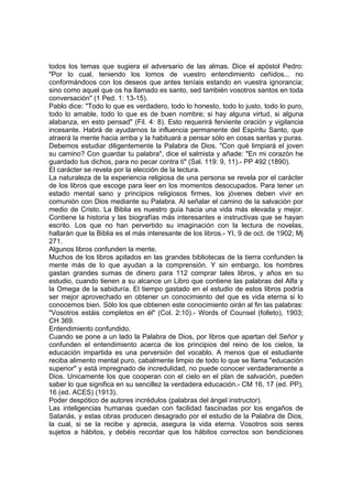 todos los temas que sugiera el adversario de las almas. Dice el apóstol Pedro:
"Por lo cual, teniendo los lomos de vuestro entendimiento ceñidos... no
conformándoos con los deseos que antes teníais estando en vuestra ignorancia;
sino como aquel que os ha llamado es santo, sed también vosotros santos en toda
conversación" (1 Ped. 1: 13-15).
Pablo dice: "Todo lo que es verdadero, todo lo honesto, todo lo justo, todo lo puro,
todo lo amable, todo lo que es de buen nombre; si hay alguna virtud, si alguna
alabanza, en esto pensad" (Fil. 4: 8). Esto requerirá ferviente oración y vigilancia
incesante. Habrá de ayudarnos la influencia permanente del Espíritu Santo, que
atraerá la mente hacia arriba y la habituará a pensar sólo en cosas santas y puras.
Debemos estudiar diligentemente la Palabra de Dios. "Con qué limpiará el joven
su camino? Con guardar tu palabra", dice el salmista y añade: "En mi corazón he
guardado tus dichos, para no pecar contra ti" (Sal. 119: 9, 11).- PP 492 (1890).
El carácter se revela por la elección de la lectura.
La naturaleza de la experiencia religiosa de una persona se revela por el carácter
de los libros que escoge para leer en los momentos desocupados. Para tener un
estado mental sano y principios religiosos firmes, los jóvenes deben vivir en
comunión con Dios mediante su Palabra. Al señalar el camino de la salvación por
medio de Cristo. La Biblia es nuestro guía hacia una vida más elevada y mejor.
Contiene la historia y las biografías más interesantes e instructivas que se hayan
escrito. Los que no han pervertido su imaginación con la lectura de novelas,
hallarán que la Biblia es el más interesante de los libros.- YI, 9 de oct. de 1902; Mj
271.
Algunos libros confunden la mente.
Muchos de los libros apilados en las grandes bibliotecas de la tierra confunden la
mente más de lo que ayudan a la comprensión. Y sin embargo, los hombres
gastan grandes sumas de dinero para 112 comprar tales libros, y años en su
estudio, cuando tienen a su alcance un Libro que contiene las palabras del Alfa y
la Omega de la sabiduría. El tiempo gastado en el estudio de estos libros podría
ser mejor aprovechado en obtener un conocimiento del que es vida eterna si lo
conocemos bien. Sólo los que obtienen este conocimiento oirán al fin las palabras:
"Vosotros estáis completos en él" (Col. 2:10).- Words of Counsel (folleto), 1903;
CH 369.
Entendimiento confundido.
Cuando se pone a un lado la Palabra de Dios, por libros que apartan del Señor y
confunden el entendimiento acerca de los principios del reino de los cielos, la
educación impartida es una perversión del vocablo. A menos que el estudiante
reciba alimento mental puro, cabalmente limpio de todo lo que se llama "educación
superior" y está impregnado de incredulidad, no puede conocer verdaderamente a
Dios. Unicamente los que cooperan con el cielo en el plan de salvación, pueden
saber lo que significa en su sencillez la verdadera educación.- CM 16, 17 (ed. PP),
16 (ed. ACES) (1913).
Poder despótico de autores incrédulos (palabras del ángel instructor).
Las inteligencias humanas quedan con facilidad fascinadas por los engaños de
Satanás, y estas obras producen desagrado por el estudio de la Palabra de Dios,
la cual, si se la recibe y aprecia, asegura la vida eterna. Vosotros sois seres
sujetos a hábitos, y debéis recordar que los hábitos correctos son bendiciones

 