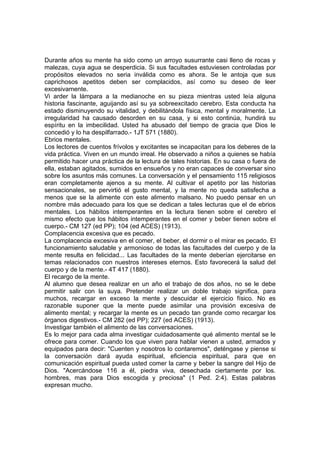 Durante años su mente ha sido como un arroyo susurrante casi lleno de rocas y
malezas, cuya agua se desperdicia. Si sus facultades estuviesen controladas por
propósitos elevados no seria inválida como es ahora. Se le antoja que sus
caprichosos apetitos deben ser complacidos, así como su deseo de leer
excesivamente.
Vi arder la lámpara a la medianoche en su pieza mientras usted leía alguna
historia fascinante, aguijando así su ya sobreexcitado cerebro. Esta conducta ha
estado disminuyendo su vitalidad, y debilitándola física, mental y moralmente. La
irregularidad ha causado desorden en su casa, y si esto continúa, hundirá su
espíritu en la imbecilidad. Usted ha abusado del tiempo de gracia que Dios le
concedió y lo ha despilfarrado.- 1JT 571 (1880).
Ebrios mentales.
Los lectores de cuentos frívolos y excitantes se incapacitan para los deberes de la
vida práctica. Viven en un mundo irreal. He observado a niños a quienes se había
permitido hacer una práctica de la lectura de tales historias. En su casa o fuera de
ella, estaban agitados, sumidos en ensueños y no eran capaces de conversar sino
sobre los asuntos más comunes. La conversación y el pensamiento 115 religiosos
eran completamente ajenos a su mente. Al cultivar el apetito por las historias
sensacionales, se pervirtió el gusto mental, y la mente no queda satisfecha a
menos que se la alimente con este alimento malsano. No puedo pensar en un
nombre más adecuado para los que se dedican a tales lecturas que el de ebrios
mentales. Los hábitos intemperantes en la lectura tienen sobre el cerebro el
mismo efecto que los hábitos intemperantes en el comer y beber tienen sobre el
cuerpo.- CM 127 (ed PP); 104 (ed ACES) (1913).
Complacencia excesiva que es pecado.
La complacencia excesiva en el comer, el beber, el dormir o el mirar es pecado. El
funcionamiento saludable y armonioso de todas las facultades del cuerpo y de la
mente resulta en felicidad... Las facultades de la mente deberían ejercitarse en
temas relacionados con nuestros intereses eternos. Esto favorecerá la salud del
cuerpo y de la mente.- 4T 417 (1880).
El recargo de la mente.
Al alumno que desea realizar en un año el trabajo de dos años, no se le debe
permitir salir con la suya. Pretender realizar un doble trabajo significa, para
muchos, recargar en exceso la mente y descuidar el ejercicio físico. No es
razonable suponer que la mente puede asimilar una provisión excesiva de
alimento mental; y recargar la mente es un pecado tan grande como recargar los
órganos digestivos.- CM 282 (ed PP); 227 (ed ACES) (1913).
Investigar también el alimento de las conversaciones.
Es lo mejor para cada alma investigar cuidadosamente qué alimento mental se le
ofrece para comer. Cuando los que viven para hablar vienen a usted, armados y
equipados para decir: "Cuenten y nosotros lo contaremos", deténgase y piense si
la conversación dará ayuda espiritual, eficiencia espiritual, para que en
comunicación espiritual pueda usted comer la carne y beber la sangre del Hijo de
Dios. "Acercándose 116 a él, piedra viva, desechada ciertamente por los.
hombres, mas para Dios escogida y preciosa" (1 Ped. 2:4). Estas palabras
expresan mucho.

 