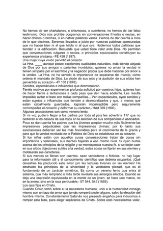 No hemos de ser charlatanes, o chismosos, o cuenteros; no hemos de dar falso
testimonio. Dios nos prohibe ocuparnos en conversaciones frívolas o necias, en
hacer chistes o bromas, o en hablar palabras vanas. Hemos de dar cuenta a Dios
de lo que decimos. Seremos llevados a juicio por nuestras palabras apresuradas
que no hacen bien ni al que habla ni al que oye. Hablemos todos palabras que
tiendan a la edificación. Recuerde que usted tiene valor ante Dios. No permitan
que conversaciones vulgares o necias, o principios equivocados constituyan su
experiencia cristiana.- FE 458 (1897).
Una mujer cuya visión pervirtió el corazón.
La Hna. ____ aunque posee excelentes cualidades naturales, está siendo alejada
de Dios por sus amigos y parientes incrédulos, quienes no aman la verdad ni
tienen simpatía por el sacrificio y la negación propia que debe hacerse por amor a
la verdad. La Hna. no ha sentido la importancia de separarse del mundo, como
ordena el mandato de Dios. La visión de sus ojos y la audición de sus oídos han
pervertido su corazón.- 4T 108 (1876).
Sonidos, espectáculos e influencias que desmoralizan.
Tenéis motivos por experimentar profunda solicitud por vuestros hijos, quienes han
de hacer frente a tentaciones a cada paso que den hacia adelante. Les resulta
imposible evitar el trato con malas compañías... Ven espectáculos, oyen sonidos y
están sujetos a influencias que tienden a desmoralizarlos y que, a menos que
estén cabalmente guardados, lograrán imperceptible pero seguramente
corromperles el corazón y deformar su carácter.- HAd 369 (1890).
Algunas asociaciones son como veneno lento.
Si mi voz pudiera llegar a los padres por todo el país les advertiría 117 que no
cedieran a los deseos de sus hijos en la elección de sus compañeros o asociados.
Poco se dan cuenta los padres que los jóvenes aceptan mucho más fácilmente las
impresiones perjudiciales que las impresiones divinas; por lo tanto sus
asociaciones deberían ser las más favorables para el crecimiento de la gracia y
para que la verdad revelada en la Palabra de Dios se establezca en su corazón.
Si los niños están con aquellos cuyas conversaciones tratan de cosas sin
importancia y terrenales, sus mentes bajarán a ese mismo nivel. Si oyen burlas
acerca de los principios de la religión y se menosprecia nuestra fe, si se dejan caer
en sus oídos objeciones sutiles a la verdad, estas cosas se fijarán en sus mentes y
moldearán sus caracteres.
Si sus mentes se llenan con cuentos, sean verdaderos o ficticios, no hay lugar
para la información útil y el conocimiento científico que debiera ocuparlos. ¡Qué
desastres ha producido este amor por las lecturas livianas en las mentes! Ha
destruido los principios de la sinceridad y la verdadera piedad, que es el
fundamento de un carácter simétrico. Es como un veneno lento que entra al
sistema, que más temprano o más tarde revelará sus amargos efectos. Cuando se
deja una impresión equivocada en la mente de un joven, se hace una marca, no
en la arena, sino en la roca perdurable.- 5T 544, 545 (1889).
Los ojos fijos en Cristo.
Cuando Cristo tomó sobre sí la naturaleza humana, unió a la humanidad consigo
mismo con un lazo de amor que jamás romperá poder alguno, salvo la elección del
hombre mismo. Constantemente Satanás nos presenta engaños para inducirnos a
romper este lazo, para elegir sepáranos de Cristo. Sobre esto necesitamos velar,

 