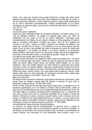 luchar, orar, para que ninguna cosa pueda inducirnos a elegir otro señor; pues
estamos siempre libres para hacer esto. Mas tengamos los ojos fijos en Cristo, y
El nos preservará. Mirando a Jesús estamos seguros. Nada puede arrebatarnos
de su mano. Mirándolo constantemente, "somos transformados en la misma
semejanza, de gloria en gloria, así como por el Espíritu del Señor" (2 Corintios 3:
18).- CC 72. 118
14. Ejercicio
La ley de la acción obediente.
Todos los seres celestiales están en constante actividad, y el Señor Jesús, en su
vida de trabajos prácticos, ha dejado un ejemplo para cada uno. Dios ha
establecido en los cielos la ley de la acción obediente.* Silenciosa pero
incesantemente, los objetos de su creación realizan su tarea asignada. El océano
está en constante movimiento. El pasto que crece, "que hoy es y mañana es
echado en el horno", realiza su misión, vistiendo los campos con belleza. Las
hojas son movidas por el viento, y sin embargo no se ve mano alguna que las
toque. El sol, la luna y las estrellas son útiles y gloriosas al cumplir la misión para
ellos designada. Y el hombre, su mente y su cuerpo creados a la semejanza
misma de Dios, debe estar activo a fin de ocupar el lugar que se le ha designado.
El hombre no ha de estar ocioso. La ociosidad es pecado.- Carta 103, 1900.
La máquina del cuerpo debe continuar su obra.
Estudien el plan del Señor con respecto a Adán, quien fue creado puro, 119 santo
y sano. Se le dio algo para hacer. Había de usar los órganos que Dios le había
dado. No podría haber estado ocioso. Su cerebro debía trabajar, no en forma
mecánica, como una simple máquina. En todo tiempo la maquinaria del cuerpo
continúa su obra; el corazón palpita, realizando regularmente la tarea que le fue
asignada como una máquina de vapor, impulsando su corriente carmesí por todas
partes del cuerpo. Acción, acción, es lo que satura toda la máquina viviente. Cada
órgano debe hacer su obra asignada. Si continúa la inacción física, habrá cada
vez menos actividad en el cerebro.- Carta 103, 1900.
Ejercicio al aire libre.
El sistema entero necesita la influencia vigorizadora del ejercicio al aire libre. Unas
pocas horas de trabajo manual cada día tienden a renovar el vigor físico y
descansa y relaja la mente.- 4T 264, 265 (1876).
El aire, el aire, precioso don del cielo que todos pueden tener, lo bendecirá con su
influencia vigorizadora sí no le impide la entrada. Dele la bienvenida, cultive el
amor por él, y le demostrará que es un excelente tranquilizante para los nervios. El
aire debe estar en constante circulación para mantenerse puro. La influencia del
aire puro y fresco promueve la circulación saludable de la sangre a través del
sistema. Refresca el cuerpo y tiende a volverlo fuerte y sano, mientras al mismo
tiempo, su influencia se siente definidamente en la mente, a la que imparte una
medida de calma y serenidad, Estimula el apetito, perfecciona la digestión de los
alimentos, e induce un sueño tranquilo y profundo.- 1T 702 (1868).
La inactividad es causa fructífera de enfermedades.
La inacción es causa fecunda enfermedades. El ejercicio aviva y regula la
circulación de la sangre; pero en la ociosidad la sangre no circula con libertad, ni
se efectúa su renovación, tan necesaria para la vida y la salud. La piel también se
vuelve inactiva. Las impurezas no son eliminadas como podrían serlo si un

 