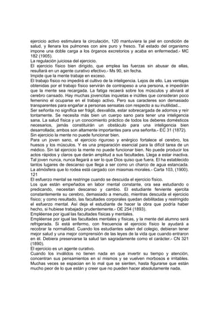 ejercicio activo estimulara la circulación, 120 mantuviera la piel en condición de
salud, y llenara los pulmones con aire puro y fresco. Tal estado del organismo
impone una doble carga a los órganos excretorios y acaba en enfermedad.- MC
182 (1905).
La regulación juiciosa del ejercicio.
El ejercicio físico bien dirigido, que emplea las fuerzas sin abusar de ellas,
resultará en un agente curativo efectivo.- Ms 90, sin fecha.
Impide que la mente trabaje en exceso.
El trabajo físico no impedirá el cultivo de la inteligencia. Lejos de ello. Las ventajas
obtenidas por el trabajo físico servirán de contrapeso a una persona, e impedirán
que la mente sea recargada. La fatiga recaerá sobre los músculos y aliviará al
cerebro cansado. Hay muchas jovencitas inquietas e inútiles que consideran poco
femenino el ocuparse en el trabajo activo. Pero sus caracteres son demasiado
transparentes para engañar a personas sensatas con respecto a su inutilidad...
Ser señorita no significa ser frágil, desvalida, estar sobrecargada de adornos y reír
tontamente. Se necesita más bien un cuerpo sano para tener una inteligencia
sana. La salud física y un conocimiento práctico de todos los deberes domésticos
necesarios, jamás constituirán un obstáculo para una inteligencia bien
desarrollada; ambos son altamente importantes para una señorita.- EC 31 (1872).
Sin ejercicio la mente no puede funcionar bien.
Para un joven sano, el ejercicio riguroso y enérgico fortalece el cerebro, los
huesos y los músculos. Y es una preparación esencial para la difícil tarea de un
médico. Sin tal ejercicio la mente no puede funcionar bien. No puede producir los
actos rápidos y claros que darán amplitud a sus facultades. Llega a estar inactiva.
Tal joven nunca, nunca llegará a ser lo que Dios quiso que fuera. El ha establecido
tantos lugares de descanso que llega a ser como un charco de agua estancada.
La atmósfera que lo rodea está cargado con miasmas morales.- Carta 103, (1900).
121
El esfuerzo mental se restringe cuando se descuida el ejercicio físico.
Los que están empeñados en labor mental constante, ora sea estudiando o
predicando, necesitan descanso y cambio. El estudiante ferviente ejercita
constantemente su cerebro, demasiado a menudo, mientras descuida el ejercicio
físico; y como resultado, las facultades corporales quedan debilitadas y restringido
el esfuerzo mental. Así deja el estudiante de hacer la obra que podría haber
hecho, si hubiese trabajado prudentemente.- OE 254 (1893).
Empléense por igual las facultades físicas y mentales.
Empléense por igual las facultades mentales y físicas, y la mente del alumno será
refrigerada. Si está enfermo, con frecuencia el ejercicio físico le ayudará a
recobrar la normalidad. Cuando los estudiantes salen del colegio, debieran tener
mejor salud y una mejor comprensión de las leyes de la vida que cuando entraron
en él. Debiera preservarse la salud tan sagradamente como el carácter.- CN 321
(1890).
El ejercicio es un agente curativo.
Cuando los inválidos no tienen nada en que invertir su tiempo y atención,
concentran sus pensamientos en sí mismos y se vuelven morbosos e irritables.
Muchas veces se espacian en lo mal que se sienten, hasta figurarse que están
mucho peor de lo que están y creer que no pueden hacer absolutamente nada.

 