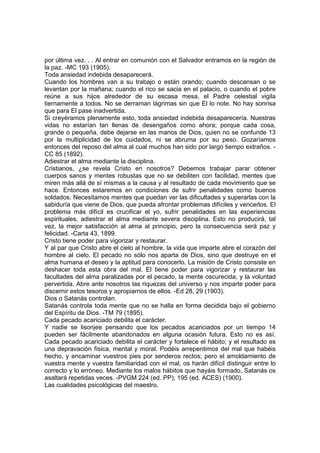 por última vez. . . Al entrar en comunión con el Salvador entramos en la región de
la paz. -MC 193 (1905).
Toda ansiedad indebida desaparecerá.
Cuando los hombres van a su trabajo o están orando; cuando descansan o se
levantan por la mañana; cuando el rico se sacia en el palacio, o cuando el pobre
reúne a sus hijos alrededor de su escasa mesa, el Padre celestial vigila
tiernamente a todos. No se derraman lágrimas sin que El lo note. No hay sonrisa
que para El pase inadvertida.
Si creyéramos plenamente esto, toda ansiedad indebida desaparecería. Nuestras
vidas no estarían tan llenas de desengaños como ahora; porque cada cosa,
grande o pequeña, debe dejarse en las manos de Dios, quien no se confunde 13
por la multiplicidad de los cuidados, ni se abruma por su peso. Gozaríamos
entonces del reposo del alma al cual muchos han sido por largo tiempo extraños. CC 85 (1892).
Adiestrar el alma mediante la disciplina.
Cristianos, ¿se revela Cristo en nosotros? Debemos trabajar parar obtener
cuerpos sanos y mentes robustas que no se debiliten con facilidad, mentes que
miren más allá de sí mismas a la causa y al resultado de cada movimiento que se
hace. Entonces estaremos en condiciones de sufrir penalidades como buenos
soldados. Necesitamos mentes que puedan ver las dificultades y superarlas con la
sabiduría que viene de Dios, que pueda afrontar problemas difíciles y vencerlos. El
problema más difícil es crucificar el yo, sufrir penalidades en las experiencias
espirituales, adiestrar el alma mediante severa disciplina. Esto no producirá, tal
vez, la mejor satisfacción al alma al principio, pero la consecuencia será paz y
felicidad. -Carta 43, 1899.
Cristo tiene poder para vigorizar y restaurar.
Y al par que Cristo abre el cielo al hombre, la vida que imparte abre el corazón del
hombre al cielo. El pecado no sólo nos aparta de Dios, sino que destruye en el
alma humana el deseo y la aptitud para conocerlo. La misión de Cristo consiste en
deshacer toda esta obra del mal. El tiene poder para vigorizar y restaurar las
facultades del alma paralizadas por el pecado, la mente oscurecida, y la voluntad
pervertida. Abre ante nosotros las riquezas del universo y nos imparte poder para
discernir estos tesoros y apropiarnos de ellos. -Ed 28, 29 (1903).
Dios o Satanás controlan.
Satanás controla toda mente que no se halla en forma decidida bajo el gobierno
del Espíritu de Dios. -TM 79 (1895).
Cada pecado acariciado debilita el carácter.
Y nadie se lisonjee pensando que los pecados acariciados por un tiempo 14
pueden ser fácilmente abandonados en alguna ocasión futura. Esto no es así.
Cada pecado acariciado debilita el carácter y fortalece el hábito; y el resultado es
una depravación física, mental y moral. Podéis arrepentimos del mal que habéis
hecho, y encaminar vuestros pies por senderos rectos; pero el amoldamiento de
vuestra mente y vuestra familiaridad con el mal, os harán difícil distinguir entre lo
correcto y lo erróneo. Mediante los malos hábitos que hayáis formado, Satanás os
asaltará repetidas veces. -PVGM 224 (ed. PP); 195 (ed. ACES) (1900).
Las cualidades psicológicas del maestro.

 