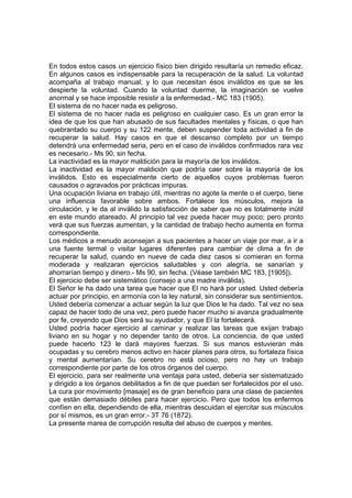En todos estos casos un ejercicio físico bien dirigido resultaría un remedio eficaz.
En algunos casos es indispensable para la recuperación de la salud. La voluntad
acompaña al trabajo manual; y lo que necesitan ésos inválidos es que se les
despierte la voluntad. Cuando la voluntad duerme, la imaginación se vuelve
anormal y se hace imposible resistir a la enfermedad.- MC 183 (1905).
El sistema de no hacer nada es peligroso.
El sistema de no hacer nada es peligroso en cualquier caso. Es un gran error la
idea de que los que han abusado de sus facultades mentales y físicas, o que han
quebrantado su cuerpo y su 122 mente, deben suspender toda actividad a fin de
recuperar la salud. Hay casos en que el descanso completo por un tiempo
detendrá una enfermedad seria, pero en el caso de inválidos confirmados rara vez
es necesario.- Ms 90, sin fecha.
La inactividad es la mayor maldición para la mayoría de los inválidos.
La inactividad es la mayor maldición que podría caer sobre la mayoría de los
inválidos. Esto es especialmente cierto de aquellos cuyos problemas fueron
causados o agravados por prácticas impuras.
Una ocupación liviana en trabajo útil, mientras no agote la mente o el cuerpo, tiene
una influencia favorable sobre ambos. Fortalece los músculos, mejora la
circulación, y le da al inválido la satisfacción de saber que no es totalmente inútil
en este mundo atareado. Al principio tal vez pueda hacer muy poco; pero pronto
verá que sus fuerzas aumentan, y la cantidad de trabajo hecho aumenta en forma
correspondiente.
Los médicos a menudo aconsejan a sus pacientes a hacer un viaje por mar, a ir a
una fuente termal o visitar lugares diferentes para cambiar de clima a fin de
recuperar la salud, cuando en nueve de cada diez casos si comieran en forma
moderada y realizaran ejercicios saludables y con alegría, se sanarían y
ahorrarían tiempo y dinero.- Ms 90, sin fecha. (Véase también MC 183, [1905]).
El ejercicio debe ser sistemático (consejo a una madre inválida).
El Señor le ha dado una tarea que hacer que El no hará por usted. Usted debería
actuar por principio, en armonía con la ley natural, sin considerar sus sentimientos.
Usted debería comenzar a actuar según la luz que Dios le ha dado. Tal vez no sea
capaz de hacer todo de una vez, pero puede hacer mucho si avanza gradualmente
por fe, creyendo que Dios será su ayudador, y que El la fortalecerá.
Usted podría hacer ejercicio al caminar y realizar las tareas que exijan trabajo
liviano en su hogar y no depender tanto de otros. La conciencia. de que usted
puede hacerlo 123 le dará mayores fuerzas. Si sus manos estuvieran más
ocupadas y su cerebro menos activo en hacer planes para otros, su fortaleza física
y mental aumentarían. Su cerebro no está ocioso, pero no hay un trabajo
correspondiente por parte de los otros órganos del cuerpo.
El ejercicio, para ser realmente una ventaja para usted, debería ser sistematizado
y dirigido a los órganos debilitados a fin de que puedan ser fortalecidos por el uso.
La cura por movimiento [masaje] es de gran beneficio para una clase de pacientes
que están demasiado débiles para hacer ejercicio. Pero que todos los enfermos
confíen en ella, dependiendo de ella, mientras descuidan el ejercitar sus músculos
por sí mismos, es un gran error.- 3T 76 (1872).
La presente marea de corrupción resulta del abuso de cuerpos y mentes.

 