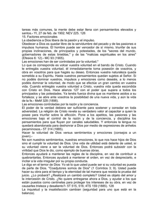 tareas más comunes, la mente debe estar llena con pensamientos elevados y
santos.- YI, 27 de feb. de 1902; NEV 225. 126
15. Factores emocionales
La obediencia a Dios libera de la pasión y el impulso.
Obedecer a Dios es quedar libre de la servidumbre del pecado y de las pasiones e
impulsos humanos. El hombre puede ser vencedor de sí mismo, triunfar de sus
propias inclinaciones, de principados y potestades, de los "seores del mundo,
gobernadores de estas tinieblas," y de las "malicias espirituales en los aires"
(Efesios 6: 12).- MC 93 (1905).
Las emociones han de ser controladas por la voluntad.*
Lo que os corresponde es volcar vuestra voluntad en el bando de Cristo. Cuando
le entregáis vuestra voluntad, él inmediatamente toma posesión de vosotros, y
obra en vosotros para que hagáis su deseo. Entonces vuestra naturaleza queda
sometida a su Espíritu. Hasta vuestros pensamientos quedan sujetos al Señor. Si
no podéis dominar vuestros, impulsos y emociones como deseáis, a lo menos
podéis dominar la voluntad, de modo que se efectúe un gran cambio en vuestra
vida. Cuando entregáis vuestra voluntad a Cristo, vuestra vida queda escondida
con Cristo en Dios. Hace alianza 127 con el poder que supera a todos los
principados y las potestades. Ya tenéis fuerza divina que os mantiene asidos a su
fortaleza; y se abre ante vosotros la posibilidad de una nueva vida, y aún la vida
de la fe.- MeM 328 (1898).
Las emociones controladas por la razón y la conciencia.
El poder de la verdad debiera ser suficiente para sostener y consolar en toda
adversidad. La religión de Cristo revela su verdadero valor al capacitar a quien la
posee para triunfar sobre la aflicción. Pone a los apetitos, las pasiones y las
emociones bajo el control de la razón y de la conciencia, y disciplina los
pensamientos para que fluyan por canales saludables. Y entonces la lengua no
quedará abandonada para deshonrar a Dios por medio de expresiones de anhelos
pecaminosos.- 5T 314 (1885).
Hacer la voluntad de Dios versus sentimientos y emociones (consejos a un
joven).No son nuestros sentimientos, nuestras emociones, lo que nos hace hijos de Dios
sino el cumplir la voluntad de Dios. Una vida de utilidad está delante de usted, si
su voluntad viene a ser la voluntad de Dios. Entonces podrá subsistir con la
virilidad que Dios le dio, como ejemplo de buenas obras.
Entonces ayudará a mantener las reglas de la disciplina, en vez de contribuir a
quebrantarlas. Entonces ayudará a mantener el orden, en vez de despreciarlo, e
incitar a la vida irregular por su propia conducta.
Le digo en el temor de Dios: Yo sé lo que usted puede ser si su voluntad es puesta
de parte de Dios. "Coadjutores somos de Dios" (1 Corintios 3; 9). Usted puede
hacer su obra para el tiempo y la eternidad de tal manera que resista la prueba del
juicio. ¿Lo probará? ¿Realizará un cambió completo? Usted es objeto del amor y
la intercesión de Cristo. ¿No quiere entregarse ahora a Dios, y ayudar a los que
están puestos como centinelas para proteger los intereses de su obra, en vez de
causarles tristeza y desaliento?- 5T 515, 516; 4TS 159 (1885). 128
La inquietud y la insatisfacción cambian (seguridad para uno que está en la
balanza).

 