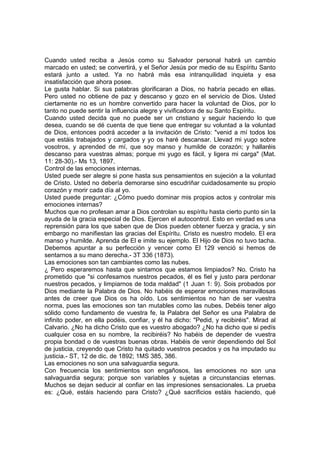 Cuando usted reciba a Jesús como su Salvador personal habrá un cambio
marcado en usted; se convertirá, y el Señor Jesús por medio de su Espíritu Santo
estará junto a usted. Ya no habrá más esa intranquilidad inquieta y esa
insatisfacción que ahora posee.
Le gusta hablar. Si sus palabras glorificaran a Dios, no habría pecado en ellas.
Pero usted no obtiene de paz y descanso y gozo en el servicio de Dios. Usted
ciertamente no es un hombre convertido para hacer la voluntad de Dios, por lo
tanto no puede sentir la influencia alegre y vivificadora de su Santo Espíritu.
Cuando usted decida que no puede ser un cristiano y seguir haciendo lo que
desea, cuando se dé cuenta de que tiene que entregar su voluntad a la voluntad
de Dios, entonces podrá acceder a la invitación de Cristo: "venid a mí todos los
que estáis trabajados y cargados y yo os haré descansar. Llevad mi yugo sobre
vosotros, y aprended de mí, que soy manso y humilde de corazón; y hallaréis
descanso para vuestras almas; porque mi yugo es fácil, y ligera mi carga" (Mat.
11: 28-30).- Ms 13, 1897.
Control de las emociones internas.
Usted puede ser alegre si pone hasta sus pensamientos en sujeción a la voluntad
de Cristo. Usted no debería demorarse sino escudriñar cuidadosamente su propio
corazón y morir cada día al yo.
Usted puede preguntar: ¿Cómo puedo dominar mis propios actos y controlar mis
emociones internas?
Muchos que no profesan amar a Dios controlan su espíritu hasta cierto punto sin la
ayuda de la gracia especial de Dios. Ejercen el autocontrol. Esto en verdad es una
reprensión para los que saben que de Dios pueden obtener fuerza y gracia, y sin
embargo no manifiestan las gracias del Espíritu. Cristo es nuestro modelo. El era
manso y humilde. Aprenda de El e imite su ejemplo. El Hijo de Dios no tuvo tacha.
Debemos apuntar a su perfección y vencer como El 129 venció si hemos de
sentarnos a su mano derecha.- 3T 336 (1873).
Las emociones son tan cambiantes como las nubes.
¿ Pero esperaremos hasta que sintamos que estamos limpiados? No. Cristo ha
prometido que "si confesamos nuestros pecados, él es fiel y justo para perdonar
nuestros pecados, y limpiarnos de toda maldad" (1 Juan 1: 9). Sois probados por
Dios mediante la Palabra de Dios. No habéis de esperar emociones maravillosas
antes de creer que Dios os ha oído. Los sentimientos no han de ser vuestra
norma, pues las emociones son tan mutables como las nubes. Debéis tener algo
sólido como fundamento de vuestra fe, la Palabra del Señor es una Palabra de
infinito poder, en ella podéis, confiar, y él ha dicho: "Pedid, y recibiréis". Mirad al
Calvario. ¿No ha dicho Cristo que es vuestro abogado? ¿No ha dicho que si pedís
cualquier cosa en su nombre, la recibiréis? No habéis de depender de vuestra
propia bondad o de vuestras buenas obras. Habéis de venir dependiendo del Sol
de justicia, creyendo que Cristo ha quitado vuestros pecados y os ha imputado su
justicia.- ST, 12 de dic. de 1892; 1MS 385, 386.
Las emociones no son una salvaguardia segura.
Con frecuencia los sentimientos son engañosos, las emociones no son una
salvaguardia segura; porque son variables y sujetas a circunstancias eternas.
Muchos se dejan seducir al confiar en las impresiones sensacionales. La prueba
es: ¿Qué, estáis haciendo para Cristo? ¿Qué sacrificios estáis haciendo, qué

 