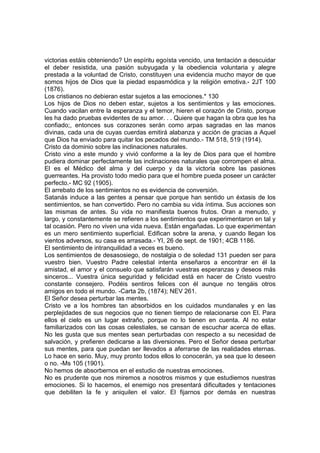 victorias estáis obteniendo? Un espíritu egoísta vencido, una tentación a descuidar
el deber resistida, una pasión subyugada y la obediencia voluntaria y alegre
prestada a la voluntad de Cristo, constituyen una evidencia mucho mayor de que
somos hijos de Dios que la piedad espasmódica y la religión emotiva.- 2JT 100
(1876).
Los cristianos no debieran estar sujetos a las emociones.* 130
Los hijos de Dios no deben estar, sujetos a los sentimientos y las emociones.
Cuando vacilan entre la esperanza y el temor, hieren el corazón de Cristo, porque
les ha dado pruebas evidentes de su amor. . . Quiere que hagan la obra que les ha
confiado;, entonces sus corazones serán como arpas sagradas en las manos
divinas, cada una de cuyas cuerdas emitirá alabanza y acción de gracias a Aquel
que Dios ha enviado para quitar los pecados del mundo.- TM 518, 519 (1914).
Cristo da dominio sobre las inclinaciones naturales.
Cristo vino a este mundo y vivió conforme a la ley de Dios para que el hombre
pudiera dominar perfectamente las inclinaciones naturales que corrompen el alma.
El es el Médico del alma y del cuerpo y da la victoria sobre las pasiones
guerreantes. Ha provisto todo medio para que el hombre pueda poseer un carácter
perfecto.- MC 92 (1905).
El arrebato de los sentimientos no es evidencia de conversión.
Satanás induce a las gentes a pensar que porque han sentido un éxtasis de los
sentimientos, se han convertido. Pero no cambia su vida íntima. Sus acciones son
las mismas de antes. Su vida no manifiesta buenos frutos. Oran a menudo, y
largo, y constantemente se refieren a los sentimientos que experimentaron en tal y
tal ocasión. Pero no viven una vida nueva. Están engañadas. Lo que experimentan
es un mero sentimiento superficial. Edifican sobre la arena, y cuando llegan los
vientos adversos, su casa es arrasada.- YI, 26 de sept. de 1901; 4CB 1186.
El sentimiento de intranquilidad a veces es bueno.
Los sentimientos de desasosiego, de nostalgia o de soledad 131 pueden ser para
vuestro bien. Vuestro Padre celestial intenta enseñaros a encontrar en él la
amistad, el amor y el consuelo que satisfarán vuestras esperanzas y deseos más
sinceros... Vuestra única seguridad y felicidad está en hacer de Cristo vuestro
constante consejero. Podéis sentiros felices con él aunque no tengáis otros
amigos en todo el mundo. -Carta 2b, (1874); NEV 261.
El Señor desea perturbar las mentes.
Cristo ve a los hombres tan absorbidos en los cuidados mundanales y en las
perplejidades de sus negocios que no tienen tiempo de relacionarse con El. Para
ellos el cielo es un lugar extraño, porque no lo tienen en cuenta. Al no estar
familiarizados con las cosas celestiales, se cansan de escuchar acerca de ellas.
No les gusta que sus mentes sean perturbadas con respecto a su necesidad de
salvación, y prefieren dedicarse a las diversiones. Pero el Señor desea perturbar
sus mentes, para que puedan ser llevados a aferrarse de las realidades eternas.
Lo hace en serio. Muy, muy pronto todos ellos lo conocerán, ya sea que lo deseen
o no. -Ms 105 (1901).
No hemos de absorbernos en el estudio de nuestras emociones.
No es prudente que nos miremos a nosotros mismos y que estudiemos nuestras
emociones. Si lo hacemos, el enemigo nos presentará dificultades y tentaciones
que debiliten la fe y aniquilen el valor. El fijarnos por demás en nuestras

 