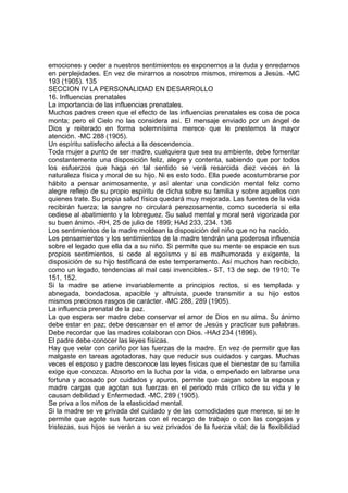 emociones y ceder a nuestros sentimientos es exponernos a la duda y enredarnos
en perplejidades. En vez de mirarnos a nosotros mismos, miremos a Jesús. -MC
193 (1905). 135
SECCION IV LA PERSONALIDAD EN DESARROLLO
16. Influencias prenatales
La importancia de las influencias prenatales.
Muchos padres creen que el efecto de las influencias prenatales es cosa de poca
monta; pero el Cielo no las considera así. El mensaje enviado por un ángel de
Dios y reiterado en forma solemnísima merece que le prestemos la mayor
atención. -MC 288 (1905).
Un espíritu satisfecho afecta a la descendencia.
Toda mujer a punto de ser madre, cualquiera que sea su ambiente, debe fomentar
constantemente una disposición feliz, alegre y contenta, sabiendo que por todos
los esfuerzos que haga en tal sentido se verá resarcida diez veces en la
naturaleza física y moral de su hijo. Ni es esto todo. Ella puede acostumbrarse por
hábito a pensar animosamente, y así alentar una condición mental feliz como
alegre reflejo de su propio espíritu de dicha sobre su familia y sobre aquellos con
quienes trate. Su propia salud física quedará muy mejorada. Las fuentes de la vida
recibirán fuerza; la sangre no circulará perezosamente, como sucedería si ella
cediese al abatimiento y la lobreguez. Su salud mental y moral será vigorizada por
su buen ánimo. -RH, 25 de julio de 1899; HAd 233, 234. 136
Los sentimientos de la madre moldean la disposición del niño que no ha nacido.
Los pensamientos y los sentimientos de la madre tendrán una poderosa influencia
sobre el legado que ella da a su niño. Si permite que su mente se espacie en sus
propios sentimientos, si cede al egoísmo y si es malhumorada y exigente, la
disposición de su hijo testificará de este temperamento. Así muchos han recibido,
como un legado, tendencias al mal casi invencibles.- ST, 13 de sep. de 1910; Te
151, 152.
Si la madre se atiene invariablemente a principios rectos, si es templada y
abnegada, bondadosa, apacible y altruista, puede transmitir a su hijo estos
mismos preciosos rasgos de carácter. -MC 288, 289 (1905).
La influencia prenatal de la paz.
La que espera ser madre debe conservar el amor de Dios en su alma. Su ánimo
debe estar en paz; debe descansar en el amor de Jesús y practicar sus palabras.
Debe recordar que las madres colaboran con Dios. -HAd 234 (1896).
El padre debe conocer las leyes físicas.
Hay que velar con cariño por las fuerzas de la madre. En vez de permitir que las
malgaste en tareas agotadoras, hay que reducir sus cuidados y cargas. Muchas
veces el esposo y padre desconoce las leyes físicas que el bienestar de su familia
exige que conozca. Absorto en la lucha por la vida, o empeñado en labrarse una
fortuna y acosado por cuidados y apuros, permite que caigan sobre la esposa y
madre cargas que agotan sus fuerzas en el periodo más crítico de su vida y le
causan debilidad y Enfermedad. -MC, 289 (1905).
Se priva a los niños de la elasticidad mental.
Si la madre se ve privada del cuidado y de las comodidades que merece, si se le
permite que agote sus fuerzas con el recargo de trabajo o con las congojas y
tristezas, sus hijos se verán a su vez privados de la fuerza vital; de la flexibilidad

 