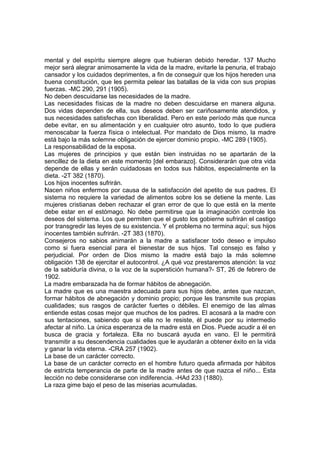 mental y del espíritu siempre alegre que hubieran debido heredar. 137 Mucho
mejor será alegrar animosamente la vida de la madre, evitarle la penuria, el trabajo
cansador y los cuidados deprimentes, a fin de conseguir que los hijos hereden una
buena constitución, que les permita pelear las batallas de la vida con sus propias
fuerzas. -MC 290, 291 (1905).
No deben descuidarse las necesidades de la madre.
Las necesidades físicas de la madre no deben descuidarse en manera alguna.
Dos vidas dependen de ella, sus deseos deben ser cariñosamente atendidos, y
sus necesidades satisfechas con liberalidad. Pero en este período más que nunca
debe evitar, en su alimentación y en cualquier otro asunto, todo lo que pudiera
menoscabar la fuerza física o intelectual. Por mandato de Dios mismo, la madre
está bajo la más solemne obligación de ejercer dominio propio. -MC 289 (1905).
La responsabilidad de la esposa.
Las mujeres de principios y que están bien instruidas no se apartarán de la
sencillez de la dieta en este momento [del embarazo]. Considerarán que otra vida
depende de ellas y serán cuidadosas en todos sus hábitos, especialmente en la
dieta. -2T 382 (1870).
Los hijos inocentes sufrirán.
Nacen niños enfermos por causa de la satisfacción del apetito de sus padres. El
sistema no requiere la variedad de alimentos sobre los se detiene la mente. Las
mujeres cristianas deben rechazar el gran error de que lo que está en la mente
debe estar en el estómago. No debe permitirse que la imaginación controle los
deseos del sistema. Los que permiten que el gusto los gobierne sufrirán el castigo
por transgredir las leyes de su existencia. Y el problema no termina aquí; sus hijos
inocentes también sufrirán. -2T 383 (1870).
Consejeros no sabios animarán a la madre a satisfacer todo deseo e impulso
como si fuera esencial para el bienestar de sus hijos. Tal consejo es falso y
perjudicial. Por orden de Dios mismo la madre está bajo la más solemne
obligación 138 de ejercitar el autocontrol. ¿A qué voz prestaremos atención: la voz
de la sabiduría divina, o la voz de la superstición humana?- ST, 26 de febrero de
1902.
La madre embarazada ha de formar hábitos de abnegación.
La madre que es una maestra adecuada para sus hijos debe, antes que nazcan,
formar hábitos de abnegación y dominio propio; porque les transmite sus propias
cualidades; sus rasgos de carácter fuertes o débiles. El enemigo de las almas
entiende estas cosas mejor que muchos de los padres. El acosará a la madre con
sus tentaciones, sabiendo que si ella no le resiste, él puede por su intermedio
afectar al niño. La única esperanza de la madre está en Dios. Puede acudir a él en
busca de gracia y fortaleza. Ella no buscará ayuda en vano. El le permitirá
transmitir a su descendencia cualidades que le ayudarán a obtener éxito en la vida
y ganar la vida eterna. -CRA 257 (1902).
La base de un carácter correcto.
La base de un carácter correcto en el hombre futuro queda afirmada por hábitos
de estricta temperancia de parte de la madre antes de que nazca el niño... Esta
lección no debe considerarse con indiferencia. -HAd 233 (1880).
La raza gime bajo el peso de las miserias acumuladas.

 