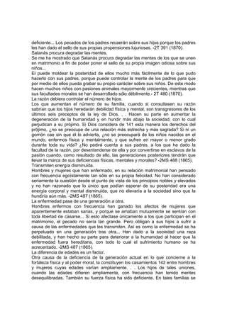 deficiente... Los pecados de los padres recaerán sobre sus hijos porque los padres
les han dado el sello de sus propias propensiones lujuriosas. -2T 391 (1870).
Satanás procura degradar las mentes.
Se me ha mostrado que Satanás procura degradar las mentes de los que se unen
en matrimonio a fin de poder poner el sello de su propia imagen odiosa sobre sus
niños...
El puede moldear la posteridad de ellos mucho más fácilmente de lo que pudo
hacerlo con sus padres, porque puede controlar la mente de los padres para que
por medio de ellos pueda grabar su propio carácter sobre sus niños. De este modo
hacen muchos niños con pasiones animales mayormente crecientes, mientras que
sus facultades morales se han desarrollado sólo débilmente.- 2T 480 (1870).
La razón debiera controlar el número de hijos.
Los que aumentan el número de su familia, cuando si consultasen su razón
sabrían que los hijos heredarán debilidad física y mental, son transgresores de los
últimos seis preceptos de la ley de Dios. . . Hacen su parte en aumentar la
degeneración de la humanidad y en hundir más abajo la sociedad, con lo cual
perjudican a su prójimo. Si Dios considera de 141 esta manera los derechos del
prójimo, ¿no se preocupe de una relación más estrecha y más sagrada? Si ni un
gorrión cae sin que él lo advierta, ¿no se preocupará de los niños nacidos en el
mundo, enfermos física y mentalmente, y que sufren en mayor o menor grado
durante toda su vida? ¿No pedirá cuenta a sus padres, a los que ha dado la
facultad de la razón, por desentenderse de ella y por convertirse en esclavos de la
pasión cuando, como resultado de ello, las generaciones posteriores tendrán que
llevar la marca de sus deficiencias físicas, mentales y morales? -2MS 488 (1865).
Transmiten energía disminuida.
Hombres y mujeres que han enfermado, en su relación matrimonial han pensado
con frecuencia egoístamente tan sólo en su propia felicidad. No han considerado
seriamente la cuestión desde el punto de vista de los principios nobles y elevados
y no han razonado que lo único que podían esperar de su posteridad era una
energía corporal y mental disminuida, que no elevaría a la sociedad sino que la
hundiría aún más. -2MS 487 (1865).
La enfermedad pasa de una generación a otra.
Hombres enfermos con frecuencia han ganado los afectos de mujeres que
aparentemente estaban sanas, y porque se amaban mutuamente se sentían con
toda libertad de casarse... Si esto afectase únicamente a los que participan en el
matrimonio, el pecado no sería tan grande. Pero obligan a sus hijos a sufrir a
causa de las enfermedades que les transmiten. Así es como la enfermedad se ha
perpetuado en una generación tras otra... Han dado a la sociedad una raza
debilitada, y han hecho su parte para deteriorar a la humanidad al hacer que la
enfermedad fuera hereditaria, con todo lo cual el sufrimiento humano se ha
acrecentado. -2MS 487 (1865).
La diferencia de edades es un factor.
Otra causa de la deficiencia de la generación actual en lo que concierne a la
fortaleza física y al poder moral, la constituyen los casamientos 142 entre hombres
y mujeres cuyas edades varían ampliamente. . . Los hijos de tales uniones,
cuando las edades difieren ampliamente, con frecuencia han tenido mentes
desequilibradas. También su fuerza física ha sido deficiente. En tales familias se

 