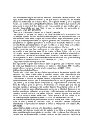 han manifestado rasgos de carácter alterados, peculiares y hasta penosos. [Los
hijos] suelen morir prematuramente, y los que llegan a la madurez, en muchos
casos son deficientes en su fuerza física, en su poder mental y en su dignidad
moral... Así es como se ha arrojado al mundo una clase de seres que han sido una
carga para la sociedad. Sus padres eran responsables en gran medida por el
carácter desarrollado por sus hijos, el que se transmite de generación en
generación. -2MS 487, 488 (1865).
Dios nos tendrá por responsables por el descuido prenatal.
Las mujeres no siempre han seguido los dictados de la razón y en cambio han
obrado por impulso. No han sentido en elevado grado las responsabilidades que
descansaban sobre ellas y según las cuales debían elegir compañeros para la
vida que no estamparan sobre sus hijos un grado de baja moralidad y una pasión
por gratificar los apetitos pervertidos a expensas de la salud y hasta de la vida.
Dios las tendrá por responsables en gran medida por la salud física y el carácter
moral que de este modo han transmitido a las generaciones futuras...
Muchas personas que han pertenecido a esta clase se han casado y han
transmitido a sus hijos las taras dé su propia debilidad física y de su moral
depravada. La complacencia de las pasiones animales y de la tosca sensualidad
han constituido características notables de su posteridad, que se ha ido rebajando
de una generación a otra, aumentando las miserias humanas a un grado terrible y
apresurando la depreciación de la raza. -2MS 486, 487 (1865).
Los padres equipan al niño para la vida.
'Los hijos serán en gran medida lo que sean sus padres. Las condiciones físicas
de éstos, sus disposiciones y apetitos, sus aptitudes intelectuales 143 y morales,
se reproducen, en mayor o menor grado, en sus hijos. -MC 287 (1905).
Moldean la sociedad del futuro.
Cuanto más nobles sean los propósitos que animen a los padres, cuanto más
elevadas sus dotes intelectuales y morales, cuanto más desarrolladas sus
facultades físicas, mejor será el equipo que para la vida den a sus hijos.
Cultivando en sí mismos las mejores prendas, los padres influyen en la formación
de la sociedad de mañana y en el ennoblecimiento de las futuras generaciones.
Los padres y las madres deben comprender su responsabilidad. El mundo está
lleno de trampas para los jóvenes. Muchísimos son atraídos por una vida de
placeres egoístas y sensuales. No pueden discernir los peligros ocultos o el fin
temible de la senda que a ellos les parece camino de la felicidad. Cediendo a los
apetitos y pasiones, malgastan sus energías y millones quedan perdidos para este
mundo y para el venidero. Los padres deberían recordar siempre que sus hijos
tienen que arrostrar estas tentaciones. Deben preparar al niño antes de su
nacimiento para predisponerlo a pelear con éxito las batallas contra el mal.
Esta responsabilidad recae principalmente sobre la madre, que con su sangre vital
nutre al niño y forma su armazón física, le comunica también influencias
intelectuales y espirituales que tienden a formar la inteligencia y el carácter.-MC
287 (1905).
Los padres han dado su propio sello de carácter a sus hijos.
Los padres han dado su propio sello de carácter a sus hijos; y si algunos rasgos
están indebidamente desarrollados en un niño, y otro revela una fase diferente del
carácter que es desagradable, ¿quiénes deberían ser tan tolerantes, pacientes y

 