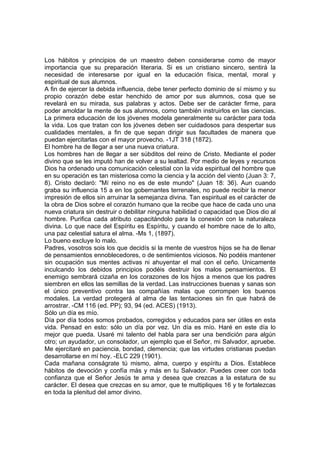Los hábitos y principios de un maestro deben considerarse como de mayor
importancia que su preparación literaria. Si es un cristiano sincero, sentirá la
necesidad de interesarse por igual en la educación física, mental, moral y
espiritual de sus alumnos.
A fin de ejercer la debida influencia, debe tener perfecto dominio de sí mismo y su
propio corazón debe estar henchido de amor por sus alumnos, cosa que se
revelará en su mirada, sus palabras y actos. Debe ser de carácter firme, para
poder amoldar la mente de sus alumnos, como también instruirlos en las ciencias.
La primera educación de los jóvenes modela generalmente su carácter para toda
la vida. Los que tratan con los jóvenes deben ser cuidadosos para despertar sus
cualidades mentales, a fin de que sepan dirigir sus facultades de manera que
puedan ejercitarlas con el mayor provecho. -1JT 318 (1872).
El hombre ha de llegar a ser una nueva criatura.
Los hombres han de llegar a ser súbditos del reino de Cristo. Mediante el poder
divino que se les imputó han de volver a su lealtad. Por medio de leyes y recursos
Dios ha ordenado una comunicación celestial con la vida espiritual del hombre que
en su operación es tan misteriosa como la ciencia y la acción del viento (Juan 3: 7,
8). Cristo declaró: "Mí reino no es de este mundo" (Juan 18: 36). Aun cuando
graba su influencia 15 a en los gobernantes terrenales, no puede recibir la menor
impresión de ellos sin arruinar la semejanza divina. Tan espiritual es el carácter de
la obra de Dios sobre el corazón humano que la recibe que hace de cada uno una
nueva criatura sin destruir o debilitar ninguna habilidad o capacidad que Dios dio al
hombre. Purifica cada atributo capacitándolo para la conexión con la naturaleza
divina. Lo que nace del Espíritu es Espíritu, y cuando el hombre nace de lo alto,
una paz celestial satura el alma. -Ms 1, (1897).
Lo bueno excluye lo malo.
Padres, vosotros sois los que decidís si la mente de vuestros hijos se ha de llenar
de pensamientos ennoblecedores, o de sentimientos viciosos. No podéis mantener
sin ocupación sus mentes activas ni ahuyentar el mal con el ceño. Unicamente
inculcando los debidos principios podéis destruir los malos pensamientos. El
enemigo sembrará cizaña en los corazones de los hijos a menos que los padres
siembren en ellos las semillas de la verdad. Las instrucciones buenas y sanas son
el único preventivo contra las compañías malas que corrompen los buenos
modales. La verdad protegerá al alma de las tentaciones sin fin que habrá de
arrostrar. -CM 116 (ed. PP); 93, 94 (ed. ACES) (1913).
Sólo un día es mío.
Día por día todos somos probados, corregidos y educados para ser útiles en esta
vida. Pensad en esto: sólo un día por vez. Un día es mío. Haré en este día lo
mejor que pueda. Usaré mi talento del habla para ser una bendición para algún
otro; un ayudador, un consolador, un ejemplo que el Señor, mi Salvador, apruebe.
Me ejercitaré en paciencia, bondad, clemencia; que las virtudes cristianas puedan
desarrollarse en mí hoy. -ELC 229 (1901).
Cada mañana conságrate tú mismo, alma, cuerpo y espíritu a Dios. Establece
hábitos de devoción y confía más y más en tu Salvador. Puedes creer con toda
confianza que el Señor Jesús te ama y desea que crezcas a la estatura de su
carácter. El desea que crezcas en su amor, que te multipliques 16 y te fortalezcas
en toda la plenitud del amor divino.

 