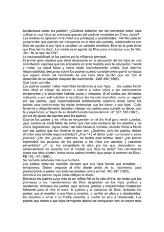 bondadosos como los padres? ¿Quiénes deberían ser tan fervientes como para
cultivar en sus hijos las preciosas gracias del carácter reveladas en Cristo Jesús?
Las madres no aprecian ni la mitad sus privilegios y posibilidades. 144 No parecen
comprender que pueden ser misioneras en el más alto sentido, colaboradoras con
Dios en ayudar a sus hijos a construir un carácter simétrico. Esta es la gran tarea
que Dios les ha dado. La madre es el agente de Dios para cristianizar a su familia.
-RH, 15 de sep. de 1891.
La responsabilidad de los padres por la influencia prenatal.
El primer gran objetivo que debe alcanzarse en la educación de los hijos es una
constitución vigorosa que los preparará en gran medida para la educación mental
y moral. La salud física y moral están estrechamente unidas. Qué enorme
responsabilidad descansa sobre los padres cuando consideramos que la conducta
que siguen antes del nacimiento de sus hijos tiene mucho que ver con el
desarrollo de su carácter después del nacimiento. -2MS 490 (1865).
Qué hacer con ella.
Los padres pueden haber trasmitido tendencias a sus hijos. . . las cuales harán
más difícil el trabajo de educar e instruir a estos niños a ser estrictamente
temperantes y a desarrollar hábitos puros y virtuosos. Si el apetito por alimentos
malsanos y por estimulantes y narcóticos les ha sido trasmitido como un legado
por sus padres, ¡qué responsabilidad terriblemente solemne recae sobre los
padres para contrarrestar las malas tendencias que les dieron a sus hijos! ¡Cuán
ferviente y diligentemente deberían trabajar los padres para cumplir su deber, con
fe y esperanza, en favor de su desafortunada descendencia! -3T 567, 568 (1875).
Un día de ajuste de cuentas para los padres.
Cuando los padres y los niños se encuentren en el día final para rendir cuentas,
¡qué escena se verá! Miles de niños que han sido esclavos de los apetitos y de
vicios degradantes, cuyas vidas han sido fracasos morales, estarán frente a frente
con sus padres que los hicieron lo que son. ¿Quiénes, sino los padres, deben
afrontar esta terrible responsabilidad? ¿Fue 145 el Señor quien corrompió a estos
jóvenes? ¡Oh, no! ¿Quién, entonces, ha hecho esta terrible obra? ¿No fueron
trasmitidos los pecados de los padres a los hijos por apetitos y pasiones
pervertidos? ¿Y no fue completada la obra por los que descuidaron su
adiestramiento de acuerdo con el modelo que Dios ha dado? Tan ciertamente
como que ellos existen, todos estos padres tendrán que pasar el examen de Dios.FE 140, 141 (1890).
Se necesita sabiduría más que humana.
Los padres deberían recordar siempre que sus hijos tienen que arrostrar. . .
tentaciones. Deben preparar al niño desde antes de su nacimiento para
predisponerlo a pelear con éxito las batallas contra el mal. -MC 287 (1905).
Dichosos los padres cuyas vidas reflejan la divina.
Dichosos los padres cuya vida es un reflejo fiel de la vida divina, de modo que las
promesas y los mandamientos de Dios despierten en los hijos gratitud y
reverencia; dichosos los padres cuya ternura, justicia y longanimidad interpreten
fielmente para el niño el amor, la justicia y la paciencia de Dios; dichosos los
padres que al enseñar a sus hijos a amarlos, a confiar en ellos y a obedecerles,
les enseñen a amar a su Padre celestial, a confiar en él y a obedecerle. Los
padres que hacen a sus hijos semejante dádiva los enriquecen con un tesoro más

 
