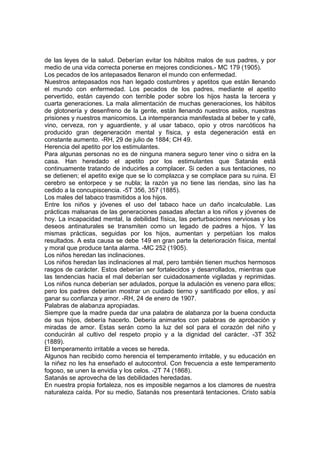 de las leyes de la salud. Deberían evitar los hábitos malos de sus padres, y por
medio de una vida correcta ponerse en mejores condiciones.- MC 179 (1905).
Los pecados de los antepasados llenaron el mundo con enfermedad.
Nuestros antepasados nos han legado costumbres y apetitos que están llenando
el mundo con enfermedad. Los pecados de los padres, mediante el apetito
pervertido, están cayendo con terrible poder sobre los hijos hasta la tercera y
cuarta generaciones. La mala alimentación de muchas generaciones, los hábitos
de glotonería y desenfreno de la gente, están llenando nuestros asilos, nuestras
prisiones y nuestros manicomios. La intemperancia manifestada al beber te y café,
vino, cerveza, ron y aguardiente, y al usar tabaco, opio y otros narcóticos ha
producido gran degeneración mental y física, y esta degeneración está en
constante aumento. -RH, 29 de julio de 1884; CH 49.
Herencia del apetito por los estimulantes.
Para algunas personas no es de ninguna manera seguro tener vino o sidra en la
casa. Han heredado el apetito por los estimulantes que Satanás está
continuamente tratando de inducirles a complacer. Si ceden a sus tentaciones, no
se detienen; el apetito exige que se lo complazca y se complace para su ruina. El
cerebro se entorpece y se nubla; la razón ya no tiene las riendas, sino las ha
cedido a la concupiscencia. -5T 356, 357 (1885).
Los males del tabaco trasmitidos a los hijos.
Entre los niños y jóvenes el uso del tabaco hace un daño incalculable. Las
prácticas malsanas de las generaciones pasadas afectan a los niños y jóvenes de
hoy. La incapacidad mental, la debilidad física, las perturbaciones nerviosas y los
deseos antinaturales se transmiten como un legado de padres a hijos. Y las
mismas prácticas, seguidas por los hijos, aumentan y perpetúan los malos
resultados. A esta causa se debe 149 en gran parte la deterioración física, mental
y moral que produce tanta alarma. -MC 252 (1905).
Los niños heredan las inclinaciones.
Los niños heredan las inclinaciones al mal, pero también tienen muchos hermosos
rasgos de carácter. Estos deberían ser fortalecidos y desarrollados, mientras que
las tendencias hacia el mal deberían ser cuidadosamente vigiladas y reprimidas.
Los niños nunca deberían ser adulados, porque la adulación es veneno para ellos;
pero los padres deberían mostrar un cuidado tierno y santificado por ellos, y así
ganar su confianza y amor. -RH, 24 de enero de 1907.
Palabras de alabanza apropiadas.
Siempre que la madre pueda dar una palabra de alabanza por la buena conducta
de sus hijos, debería hacerlo. Debería animarlos con palabras de aprobación y
miradas de amor. Estas serán como la luz del sol para el corazón del niño y
conducirán al cultivo del respeto propio y a la dignidad del carácter. -3T 352
(1889).
El temperamento irritable a veces se hereda.
Algunos han recibido como herencia el temperamento irritable, y su educación en
la niñez no les ha enseñado el autocontrol. Con frecuencia a este temperamento
fogoso, se unen la envidia y los celos. -2T 74 (1868).
Satanás se aprovecha de las debilidades heredadas.
En nuestra propia fortaleza, nos es imposible negarnos a los clamores de nuestra
naturaleza caída. Por su medio, Satanás nos presentará tentaciones. Cristo sabía

 