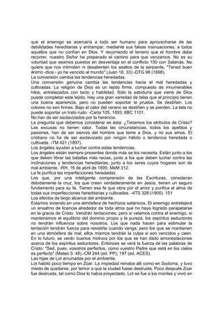que el enemigo se acercaría a todo ser humano para aprovecharse de las
debilidades hereditarias y entrampar, mediante sus falsas insinuaciones, a todos
aquellos que no confían en Dios. Y recorriendo el terreno que el hombre debe
recorrer, nuestro Señor ha preparado el camino para que venzamos. No es su
voluntad que seamos puestos en desventaja en el conflicto 150 con Satanás. No
quiere que nos intimiden ni desalienten los asaltos de la serpiente. "Tened buen
ánimo -dice;- yo he vencido al mundo" (Juan 16: 33).-DTG 98 (1898).
La conversión cambia las tendencias heredadas.
Una conversión genuina cambia las tendencias hacia el mal heredadas y
cultivadas. La religión de Dios es un tejido firme, compuesto de innumerables
hilos, entrelazados con tacto y habilidad. Sólo la sabiduría que viene de Dios
puede completar este tejido. Hay una gran variedad de telas que al principio tienen
una buena apariencia, pero no pueden soportar la prueba. Se destiñen. Los
colores no son firmes. Bajo el calor del verano se destiñen y se pierden. La tela no
puede soportar un trato rudo. -Carta 105, 1893; 6BC 1101.
No han de ser esclavizados por la herencia.
La pregunta que debemos considerar es ésta: ¿Tenemos los atributos de Cristo?
Las excusas no tienen valor. Todas las circunstancias, todos los apetitos y
pasiones, han de ser siervos del hombre que teme a Dios, y no sus amos. El
cristiano no ha de ser esclavizado por ningún hábito o tendencia heredada o
cultivada. -TM 421 (1897).
Los ángeles ayudan a luchar contra estas tendencias.
Los ángeles están siempre presentes donde más se los necesita. Están junto a los
que deben librar las batallas más recias, junto a los que deben luchar contra las
inclinaciones y tendencias hereditarias, junto a los seres cuyos hogares son de
mal ambiente. -RH, 16 de abril de 1895; MeM 312.
La fe purifica las imperfecciones heredadas.
Los que, por una inteligente comprensión de las Escrituras, consideran
debidamente la cruz, los que creen verdaderamente en Jesús, tienen un seguro
fundamento para su fe. Tienen esa fe que obra por el amor y purifica el alma de
todas sus imperfecciones hereditarias y cultivadas. -4TS 328 (1900). 151
Los efectos de largo alcance del ambiente.
Estamos viviendo en una atmósfera de hechizos satánicos. El enemigo entretejerá
un ensalmo de licencia alrededor de toda alma que no haya logrado parapetarse
en la gracia de Cristo. Vendrán tentaciones; pero si velamos contra el enemigo, si
mantenemos el equilibrio del dominio propio y la pureza, los espíritus seductores
no tendrán influencia sobre nosotros. Los que nada hacen para estimular la
tentación tendrán fuerza para resistirla cuando venga; pero los que se mantienen
en una atmósfera de mal, ellos mismos tendrán la culpa si son vencidos y caen.
En lo futuro, se verán buenos motivos por los que se han dado amonestaciones
acerca de los espíritus seductores. Entonces se verá la fuerza de las palabras de
Cristo: "Sed, pues, vosotros perfectos, como vuestro Padre que está en los cielos
es perfecto" (Mateo 5: 48).-CM 244 (ed. PP); 197 (ed. ACES).
Las hijas de Lot arruinadas por el ambiente.
Lot habitó poco tiempo en Zoar. La impiedad reinaba allí como en Sodoma, y tuvo
miedo de quedarse, por temor a que la ciudad fuese destruida. Poco después Zoar
fue destruida, tal como Dios lo había proyectado. Lot se fue a los montes y vivió en

 