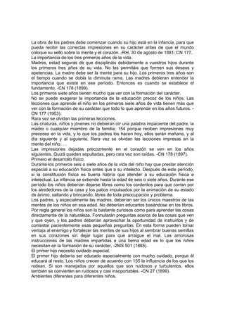La obra de los padres debe comenzar cuando su hijo está en la infancia, para que
pueda recibir las correctas impresiones en su carácter antes de que el mundo
coloque su sello sobre la mente y el corazón. -RH, 30 de agosto de 1881; CN 177.
La importancia de los tres primeros años de la vida.
Madres, estad seguras de que disciplináis debidamente a vuestros hijos durante
los primeros tres años de su vida. No les permitáis que formen sus deseos y
apetencias. La madre debe ser la mente para su hijo. Los primeros tres años son
el tiempo cuando se dobla la diminuta rama. Las madres debieran entender la
importancia que existe en ese período. Entonces es cuando se establece el
fundamento. -CN 178 (1899).
Los primeros siete años tienen mucho que ver con la formación del carácter.
No se puede exagerar la importancia de la educación precoz de los niños. Las
lecciones que aprende el niño en los primeros siete años de vida tienen más que
ver con la formación de su carácter que todo lo que aprende en los años futuros. CN 177 (1903).
Rara vez se olvidan las primeras lecciones.
Las criaturas, niños y jóvenes no debieran oír una palabra impaciente del padre, la
madre o cualquier miembro de la familia; 154 porque reciben impresiones muy
precoces en la vida, y lo que los padres los hacen hoy, ellos serán mañana, y al
día siguiente y al siguiente. Rara vez se olvidan las lecciones impresas en la
mente del niño. . .
Las impresiones dejadas precozmente en el corazón se ven en los años
siguientes. Quizá queden sepultadas, pero rara vez son raídas. -CN 178 (1897).
Primero el desarrollo físico.
Durante los primeros seis o siete años de la vida del niño hay que prestar atención
especial a su educación física antes que a su intelecto. Después de este período,
si la constitución física es buena habría que atender a su educación física e
intelectual. La infancia se extiende hasta la edad de seis o siete años. Durante ese
período los niños deberían dejarse libres como los corderitos para que corran por
los alrededores de la casa y los patios impulsados por la animación de su estado
de ánimo, saltando y brincando, libres de toda preocupación y problema.
Los padres, y especialmente las madres, deberían ser los únicos maestros de las
mentes de los niños en esa edad. No deberían educarlos basándose en los libros.
Por regla general los niños son lo bastante curiosos como para aprender las cosas
directamente de la naturaleza. Formularán preguntas acerca de las cosas que ven
y que oyen, y los padres deberían aprovechar la oportunidad de instruirlos y de
contestar pacientemente esas pequeñas preguntas. En esta forma pueden tomar
ventaja al enemigo y fortalecer las mentes de sus hijos al sembrar buenas semillas
en sus corazones sin dejar lugar para que arraigue el mal. Las amorosas
instrucciones de las madres impartidas a una tierna edad es lo que los niños
necesitan en la formación de su carácter. -2MS 501 (1865).
El primer hijo necesita cuidado especial.
El primer hijo debería ser educado especialmente con mucho cuidado, porque él
educará al resto. Los niños crecen de acuerdo con 155 la influencia de los que los
rodean. Si son manejados por aquellos que son ruidosos y turbulentos, ellos
también se convierten en ruidosos y casi insoportables. -CN 27 (1899).
Ambientes diferentes para diferentes niños.

 
