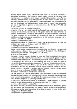 Algunos niños tienen mayor necesidad que otros de paciente disciplina y
bondadosa educación. Han recibido como legado rasgos de carácter poco
promisorios, y por eso tienen tanto mayor necesidad de simpatía y amor. Por sus
esfuerzos perseverantes, se puede preparar a estos niños díscolos para que
ocupen un lugar en la obra del Maestro. Poseen facultades sin desarrollarse que,
una vez despiertas, los habilitarán para ocupar lugares mucho más destacados
que los de aquellos de quienes se esperaba más. -CM 110 (ed. PP); 89 (ed.
ACES) (1913).
Los hábitos rara vez se cambian más tarde.
Lo que el niño ve y oye está trazando profundas líneas en la tierna mente, que
ninguna circunstancia posterior de la vida podrá borrar del todo. Entonces el
intelecto está tomando forma y los afectos están recibiendo dirección y fortaleza.
Los actos repetidos en cierto sentido se convierten en hábitos. Estos se pueden
modificar mediante una severa educación, en la vida posterior, pero rara vez se
cambian. -CN 184, 185 (1880).
Influencia sanadora de la bondad.
Bajo la influencia de la mansedumbre, la bondad y la amabilidad, se crea una
atmósfera que sana y no destruye. -MeM 156 (1906). 156
18. La seguridad en el hogar
El amor humano debe fundarse en el amor divino.
Sólo en Cristo puede formarse una unión matrimonial feliz. El amor humano debe
fundar sus más estrechos lazos en el amor divino*. Sólo donde reina Cristo puede
haber cariño profundo, fiel y abnegado. -MC 276 (1905).
Alcanzar el ideal de Dios.
Hombres y mujeres pueden alcanzar el ideal que Dios les señala si aceptan la
ayuda de Cristo. Lo que la humana sabiduría no puede lograr, la gracia de Dios lo
hará en quienes se entregan a él con amor y confianza. Su providencia puede unir
los corazones con lazos de origen celestial. El amor no será tan sólo un
intercambio de palabras dulces y aduladoras. El telar del cielo teje con urdimbre y
trama más finas, pero más firmes, que las de los telares de esta tierra. Su
producto no es una tela endeble, sino un tejido capaz de resistir cualquiera
prueba, por dura que sea. El corazón quedará unido al corazón con los áureos
lazos de un amor perdurable. -MC 280 (1905). 157
Pesar cada sentimiento al considerar el casamiento.
Los que piensan en casarse deben pesar cada sentimiento y cada manifestación
del carácter de la persona con quien se proponen unir su suerte. Cada paso dado
hacia el matrimonio debe ser acompañado de modestia, sencillez y sinceridad, así
como del serio propósito de agradar y honrar a Dios.
El matrimonio afecta la vida ulterior en este mundo y en el venidero. El cristiano
sincero no hará planes que Dios no pueda aprobar. -MC 277 (1905).
La unión verdadera es la obra de años.
Por mucho cuidado y prudencia con que se haya contraído el matrimonio, pocas
son las parejas que hayan llegado a la perfecta unidad al realizarse la ceremonia
del casamiento. La unión verdadera de ambos cónyuges es obra de los años
subsiguientes. -MC 278 (1905).
Desaparece la imagen romántica.

 