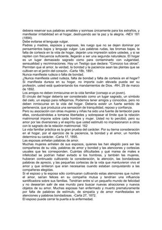 debiera reservar sus palabras amables y sonrisas únicamente para los extraños, y
manifestar irritabilidad en el hogar, destruyendo así la paz y la alegría. -NEV 181
(1894).
Debe evitarse el lenguaje vulgar.
Padres y madres, esposos y esposas, les ruego que no se dejen dominar por
pensamientos bajos y lenguaje vulgar. Las palabras rudas, las bromas bajas, la
falta de cortesía en la vida de hogar, dejarán una impresión sobre ustedes, y si se
repiten con frecuencia suficiente, llegarán a ser una segunda naturaleza. El hogar
es un lugar demasiado sagrado como para contaminarlo con vulgaridad,
sensualidad y recriminaciones. Hay un Testigo que declara: "Conozco tus obras".
Permitan que el amor, la verdad, la bondad y la paciencia sean las plantas que se
cultiven en el jardín del corazón. -Carta 18b, 1891.
Nunca manifieste rudeza o falta de bondad.
¿Nunca manifiesta usted rudeza, falta de bondad y falta de cortesía en el hogar?
Si manifiesta dureza en su hogar, no importa cuán elevada pueda ser su
profesión, usted está quebrantando los mandamientos de Dios. -RH, 29 de marzo
de 1892.
Los amigos no deben inmiscuirse en la vida familiar (consejo a un joven).
El círculo del hogar debería ser considerado como un lugar sagrado, un símbolo
del cielo, un espejo para reflejarnos. Podemos tener amigos y conocidos, pero no
deben inmiscuirse en la vida del hogar. Debería existir un fuerte sentido de
pertenencia, que produzca una sensación de tranquilidad, reposo y confianza.
Pero su asociación con otras mujeres y niñas ha sido una fuente de tentación para
ellas, conduciéndolas a tomarse libertades y sobrepasar el límite que la relación
matrimonial impone sobre cada hombre y mujer. Usted no lo percibió, pero su
amor por las diversiones y el espíritu que usted estimuló no impresionaron a otros
con lo sagrado de la relación matrimonial. 162
La vida familiar práctica es la gran prueba del carácter. Por su tierna consideración
en el hogar, por el ejercicio de la paciencia, la bondad y el amor, un hombre
determina su carácter. -Carta 17, 1895.
Las esposas anhelan palabras de amor.
Muchas mujeres anhelan de sus esposos, quienes las han elegido para ser las
compañeras de su vida, palabras de amor y bondad y las atenciones y cortesías
usuales que les corresponden. Cuántas dificultades y qué marea de males e
infelicidad se podrían haber evitado si los hombres, y también las mujeres,
hubieran continuado cultivando la consideración, la atención, las bondadosas
palabras de aprecio, y las pequeñas cortesías de la vida que mantuvieron vivo el
amor y que sintieron que eran necesarias cuando estaban conquistando a las
compañeras elegidas.
Si el esposo y la esposa sólo continuaran cultivando estas atenciones que nutren
el amor, serían felices en su compañía mutua y tendrían una influencia
santificadora sobre sus familias. Tendrían entre sí un pequeño mundo de felicidad
y no desearían salir de ese mundo para buscar nuevas atracciones y nuevos
objetos de su amor. Muchas esposas han enfermado y muerto prematuramente
por falta de palabras de estímulo, de simpatía y de amor manifestadas en
atenciones y palabras bondadosas. -Carta 27, 1872.
El esposo puede cerrar la puerta a la enfermedad.

 