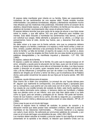 El esposo debe manifestar gran interés en su familia. Debe ser especialmente
cuidadoso de los sentimientos de una esposa débil. Puede evitarle muchas
enfermedades. Las palabras bondadosas, alegres y alentadoras resultarán mucho
más eficaces que las medicinas más poderosas. Infundirán ánimo al corazón de la
abatida y desanimada esposa, y la alegría infundida a la familia por los actos y las
palabras de bondad, recompensarán diez veces el esfuerzo hecho.
El esposo debiera recordar que gran parte de la carga de educar a sus hijos recae
sobre la madre, y que ella ejerce 163 una gran influencia para modelar sus
mentes. Esto debe inducirle a manifestar los sentimientos más tiernos, y aliviar
con solicitud sus cargas. Debe alentarla a apoyarse en su afecto, y a dirigir sus
pensamientos hacia el cielo, donde hay fuerza, paz y descanso final para los
cansados.
No debe volver a la casa con la frente ceñuda, sino que su presencia debiera
brindar alegría a la familia y estimular a la esposa a mirar hacia arriba y creer en
Dios. Unidos, pueden aferrarse a las promesas de Dios y atraer su rica bendición
sobre la familia. La falta de bondad, el espíritu de queja y la ira, apartan a Jesús
de la morada. Vi que los ángeles de Dios huirán de una casa donde se pronuncian
palabras desagradables y se manifiesta inquietud y disensión. -1JT 105, 106
(1862).
El esposo, cabeza de la familia.
El esposo y padre es cabeza de la familia. Es justo que la esposa busque en él
amor, simpatía y ayuda para la educación de los hijos, pues son de él tanto como
de ella, y él tiene tanto interés como ella en el bienestar de ellos. Los hijos buscan
sostén y dirección en el padre, quien necesita tener un concepto correcto de la
vida y de las influencias y compañías que han de rodear a su familia. Ante todo,
debería ser dirigido por el amor y temor de Dios y por la enseñanza de la Palabra
divina, para poder encaminar los pasos de sus hijos por la buena senda. -MC 303
(1905).
La esposa, ayuda idónea para el esposo.
Dios mismo dio a Adán una compañera. Le proveyó de una "ayuda idónea para
él", alguien que realmente le correspondía, una persona digna y apropiada para
ser su compañera y que podría ser una sola cosa con él en amor y simpatía. Eva
fue creada de una costilla tomada del costado de Adán; este hecho significa que
ella no debía dominarle como cabeza, ni tampoco debía ser humillada y hollada
bajo sus plantas como un ser inferior, sino que más bien debía estar a su lado
como su igual, para ser amada y protegida por él. Siendo 164 parte del hombre,
hueso de sus huesos y carne de su carne, era ella su segundo yo; y quedaba en
evidencia la unión íntima y afectuosa que debía existir en esta relación. -PP 26, 27
(1890).
Cómo crear la paz en el círculo del hogar.
Cuando el esposo tiene la nobleza de carácter, la pureza de corazón y la
elevación mental que debe poseer todo verdadero cristiano, ello será puesto de
manifiesto en las relaciones matrimoniales. . . Procurará mantener a su esposa
con salud y buen ánimo. Se esforzará por pronunciar palabras de consuelo, y por
crear en el círculo del hogar una atmósfera de paz. -HAd, 205 (1891).
Los maridos deben estudiar el modelo y procurar saber lo que significa el símbolo
presentado en la epístola a los efesios, la relación que sostiene Cristo con su

 