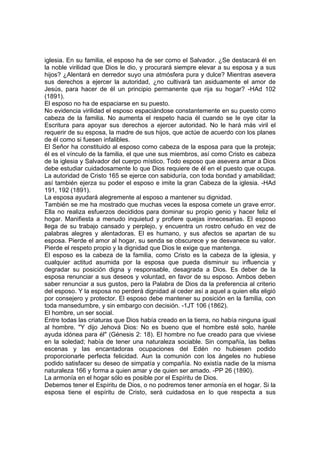 iglesia. En su familia, el esposo ha de ser como el Salvador. ¿Se destacará él en
la noble virilidad que Dios le dio, y procurará siempre elevar a su esposa y a sus
hijos? ¿Alentará en derredor suyo una atmósfera pura y dulce? Mientras asevera
sus derechos a ejercer la autoridad, ¿no cultivará tan asiduamente el amor de
Jesús, para hacer de él un principio permanente que rija su hogar? -HAd 102
(1891).
El esposo no ha de espaciarse en su puesto.
No evidencia virilidad el esposo espaciándose constantemente en su puesto como
cabeza de la familia. No aumenta el respeto hacia él cuando se le oye citar la
Escritura para apoyar sus derechos a ejercer autoridad. No le hará más viril el
requerir de su esposa, la madre de sus hijos, que actúe de acuerdo con los planes
de él como si fuesen infalibles.
El Señor ha constituido al esposo como cabeza de la esposa para que la proteja;
él es el vínculo de la familia, el que une sus miembros, así como Cristo es cabeza
de la iglesia y Salvador del cuerpo místico. Todo esposo que asevera amar a Dios
debe estudiar cuidadosamente lo que Dios requiere de él en el puesto que ocupa.
La autoridad de Cristo 165 se ejerce con sabiduría, con toda bondad y amabilidad;
así también ejerza su poder el esposo e imite la gran Cabeza de la iglesia. -HAd
191, 192 (1891).
La esposa ayudará alegremente al esposo a mantener su dignidad.
También se me ha mostrado que muchas veces la esposa comete un grave error.
Ella no realiza esfuerzos decididos para dominar su propio genio y hacer feliz el
hogar. Manifiesta a menudo inquietud y profiere quejas innecesarias. El esposo
llega de su trabajo cansado y perplejo, y encuentra un rostro ceñudo en vez de
palabras alegres y alentadoras. El es humano, y sus afectos se apartan de su
esposa. Pierde el amor al hogar, su senda se obscurece y se desvanece su valor.
Pierde el respeto propio y la dignidad que Dios le exige que mantenga.
El esposo es la cabeza de la familia, como Cristo es la cabeza de la iglesia, y
cualquier actitud asumida por la esposa que pueda disminuir su influencia y
degradar su posición digna y responsable, desagrada a Dios. Es deber de la
esposa renunciar a sus deseos y voluntad, en favor de su esposo. Ambos deben
saber renunciar a sus gustos, pero la Palabra de Dios da la preferencia al criterio
del esposo. Y la esposa no perderá dignidad al ceder así a aquel a quien ella eligió
por consejero y protector. El esposo debe mantener su posición en la familia, con
toda mansedumbre, y sin embargo con decisión. -1JT 106 (1862).
El hombre, un ser social.
Entre todas las criaturas que Dios había creado en la tierra, no había ninguna igual
al hombre. "Y dijo Jehová Dios: No es bueno que el hombre esté solo, haréle
ayuda idónea para él" (Génesis 2: 18). El hombre no fue creado para que viviese
en la soledad; había de tener una naturaleza sociable. Sin compañía, las bellas
escenas y las encantadoras ocupaciones del Edén no hubiesen podido
proporcionarle perfecta felicidad. Aun la comunión con los ángeles no hubiese
podido satisfacer su deseo de simpatía y compañía. No existía nadie de la misma
naturaleza 166 y forma a quien amar y de quien ser amado. -PP 26 (1890).
La armonía en el hogar sólo es posible por el Espíritu de Dios.
Debemos tener el Espíritu de Dios, o no podremos tener armonía en el hogar. Si la
esposa tiene el espíritu de Cristo, será cuidadosa en lo que respecta a sus

 