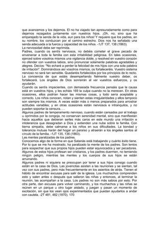 que avancemos y los dejemos. El no ha viajado tan apresuradamente como para
dejarnos rezagados juntamente con nuestros hijos. ¡Oh, no; sino que ha
emparejado la senda de la vida, aun para los niños! Y requiere que los padres, en
su nombre, los conduzcan por el camino estrecho. Dios nos ha señalado una
senda adecuada a la fuerza y capacidad de los niños. -1JT 137, 138 (1863).
La nerviosidad debe ser reprimida.
Padres, cuando os sentís nerviosos, no debéis cometer el grave pecado de
envenenar a toda la familia con esta irritabilidad peligrosa. En tales ocasiones,
ejerced sobre vosotros mismos una vigilancia doble, y resolved en vuestro corazón
no ofender con vuestros labios, sino pronunciar solamente palabras agradables y
alegres. Decíos: "No echaré a perder la felicidad de mis hijos con una sola palabra
de irritación". Dominándoos así vosotros mismos, os fortaleceréis. Vuestro sistema
nervioso no será tan sensible. Quedaréis fortalecidos por los principios de lo recto.
La conciencia de que estáis desempeñando fielmente vuestro deber, os
fortalecerá. Los ángeles de Dios sonreirán al ver vuestros esfuerzos, y os
ayudarán.
Cuando os sentís impacientes, con demasiada frecuencia pensáis que la causa
está en vuestros hijos, y les echáis 169 la culpa cuando no la merecen. En otras
ocasiones, ellos podrían hacer las mismas cosas, y todo sería aceptable y
correcto. Los niños conocen, notan y sienten estas irregularidades y ellos tampoco
son siempre los mismos. A veces están más o menos preparados para arrostrar
actitudes variables; y en otras ocasiones están nerviosos e intranquilos, y no
pueden soportar la censura. . .
Algunos padres de temperamento nervioso, cuando están cansados por el trabajo
u oprimidos por la congoja, no conservan serenidad mental, sino que manifiestan
hacia aquellos que debieran serles más caros en este mundo una irritación e
intolerancia que desagradan a Dios y extienden una nube sobre la familia. Con
tierna simpatía, debe calmarse a los niños en sus dificultades. La bondad y
tolerancia mutuas harán del hogar un paraíso y atraerán a los ángeles santos al
círculo de la familia. -1JT 135, 136 (1863).
Las mentes paralizadas de los padres.
Conocemos algo de la forma en que Satanás está trabajando y cuánto éxito tiene.
Por lo que se me ha mostrado, ha paralizado la mente de los padres. Son lentos
para sospechar que sus propios hijos pueden estar equivocados y ser pecadores.
Algunos de estos hijos profesan ser cristianos, y los padres duermen, no temiendo
ningún peligro, mientras las mentes y los cuerpos de sus hijos se están
arruinando.
Algunos padres ni siquiera se preocupan por tener a sus hijos consigo cuando
están en la casa de Dios. Las jovencitas asisten a las reuniones y se sientan, tal
vez con sus padres, pero más frecuentemente en los asientos de atrás. Tienen el
hábito de encontrar excusas para salir de la iglesia. Los muchachos comprenden
esto y salen antes o después que salieron las niñas y entonces, al terminar la
reunión, las acompañan a la casa. Los padres no son más sabios por esto. Por
otra parte, dan excusas para volver caminando, y los muchachos y las niñas se
reúnen en un parque u otro lugar aislado, y juegan y pasan un momento de
excitación, sin que los vean ojos experimentados que puedan ayudarlos a andar
con cautela. -2T 481, 482 (1870). 170

 