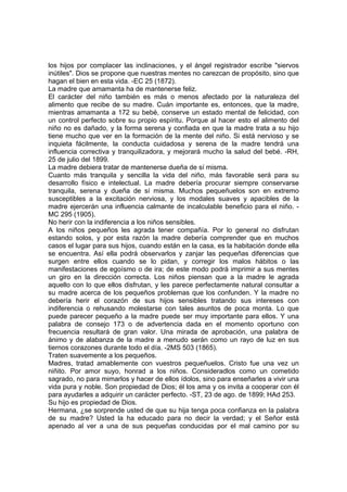 los hijos por complacer las inclinaciones, y el ángel registrador escribe "siervos
inútiles". Dios se propone que nuestras mentes no carezcan de propósito, sino que
hagan el bien en esta vida. -EC 25 (1872).
La madre que amamanta ha de mantenerse feliz.
El carácter del niño también es más o menos afectado por la naturaleza del
alimento que recibe de su madre. Cuán importante es, entonces, que la madre,
mientras amamanta a 172 su bebé, conserve un estado mental de felicidad, con
un control perfecto sobre su propio espíritu. Porque al hacer esto el alimento del
niño no es dañado, y la forma serena y confiada en que la madre trata a su hijo
tiene mucho que ver en la formación de la mente del niño. Si está nervioso y se
inquieta fácilmente, la conducta cuidadosa y serena de la madre tendrá una
influencia correctiva y tranquilizadora, y mejorará mucho la salud del bebé. -RH,
25 de julio del 1899.
La madre debiera tratar de mantenerse dueña de sí misma.
Cuanto más tranquila y sencilla la vida del niño, más favorable será para su
desarrollo físico e intelectual. La madre debería procurar siempre conservarse
tranquila, serena y dueña de sí misma. Muchos pequeñuelos son en extremo
susceptibles a la excitación nerviosa, y los modales suaves y apacibles de la
madre ejercerán una influencia calmante de incalculable beneficio para el niño. MC 295 (1905).
No herir con la indiferencia a los niños sensibles.
A los niños pequeños les agrada tener compañía. Por lo general no disfrutan
estando solos, y por esta razón la madre debería comprender que en muchos
casos el lugar para sus hijos, cuando están en la casa, es la habitación donde ella
se encuentra. Así ella podrá observarlos y zanjar las pequeñas diferencias que
surgen entre ellos cuando se lo pidan, y corregir los malos hábitos o las
manifestaciones de egoísmo o de ira; de este modo podrá imprimir a sus mentes
un giro en la dirección correcta. Los niños piensan que a la madre le agrada
aquello con lo que ellos disfrutan, y les parece perfectamente natural consultar a
su madre acerca de los pequeños problemas que los confunden. Y la madre no
debería herir el corazón de sus hijos sensibles tratando sus intereses con
indiferencia o rehusando molestarse con tales asuntos de poca monta. Lo que
puede parecer pequeño a la madre puede ser muy importante para ellos. Y una
palabra de consejo 173 o de advertencia dada en el momento oportuno con
frecuencia resultará de gran valor. Una mirada de aprobación, una palabra de
ánimo y de alabanza de la madre a menudo serán como un rayo de luz en sus
tiernos corazones durante todo el día. -2MS 503 (1865).
Traten suavemente a los pequeños.
Madres, tratad amablemente con vuestros pequeñuelos. Cristo fue una vez un
niñito. Por amor suyo, honrad a los niños. Consideradlos como un cometido
sagrado, no para mimarlos y hacer de ellos ídolos, sino para enseñarles a vivir una
vida pura y noble. Son propiedad de Dios; él los ama y os invita a cooperar con él
para ayudarles a adquirir un carácter perfecto. -ST, 23 de ago. de 1899; HAd 253.
Su hijo es propiedad de Dios.
Hermana, ¿se sorprende usted de que su hija tenga poca confianza en la palabra
de su madre? Usted la ha educado para no decir la verdad; y el Señor está
apenado al ver a una de sus pequeñas conducidas por el mal camino por su

 