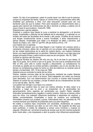 madre. Su hija no le pertenece, usted no puede hacer con ella lo que le parezca,
porque es propiedad del Señor. Ejerza un control firme y perseverante sobre ella;
enséñele que pertenece a Dios. Con esta educación crecerá para ser una
bendición para los que la rodean. Pero será necesario un discernimiento claro y
agudo para reprimir las inclinaciones de ella a dominar a ambas, a salirse con la
suya a hacer lo que le plazca. -Carta 69, 1896.
Disposiciones y genios alegres.
Enseñad a vuestros hijos desde la cuna a practicar la abnegación y el dominio
propio. Enseñadles a disfrutar de las bellezas de la naturaleza, y a ejercitar en un
empleo útil todas las facultades de la mente y del cuerpo. Criadlos de tal manera
que tengan constituciones sanas y buena moralidad, a tener disposiciones y
genios alegres. Enseñadles que ceder a la tentación es débil y perverso; que
resistir es noble y viril. -CM 121 (ed PP); 98 (ed ACES) (1913). 174
Las madres son un ejemplo.
Si las madres desean que sus hijas lleguen a ser mujeres con cuerpos sanos y
caracteres virtuosos, deben dar un ejemplo con sus propias vidas, protegiéndolas
de las modas destructoras de la salud de nuestra época. Las madres cristianas
tienen una responsabilidad que no perciben. Deberían educar a sus hijos para que
tengan principios firmes y salud moral en esta era de corrupción. -Ms 76, 1900.
Cuando el capricho del niño es ley.
En algunas familias los deseos del niño son ley. Se le da todo lo que desea. Si
algo no le gusta, se lo anima a que no le guste. Se cree que la complacencia hará
feliz al niño, pero sólo lo vuelve inquieto y descontento. La complacencia ha
arruinado su apetito por la comida sencilla y saludable y por el uso sencillo de su
tiempo; la complacencia propia ha hecho su obra de trastornar su carácter para el
tiempo y la eternidad. -RH, 10 de mayo de 1898.
Satanás procura controlar la mente de los niños.
Padres, ustedes conocen algo de las atracciones mediante las cuales Satanás
procura conducir a sus niños a la locura. Está trabajando con todas sus fuerzas
para desviarlos. Con una determinación que muchos ni sueñan está buscando
obtener el control de sus mentes y anular el efecto de los mandamientos de Dios
en la vida de ellos. -Ms 93, 1909.
Los padres han de ligar a sus hijos a su corazón.
No dejéis que vuestros hijos os vean con rostros ceñudos. Si ellos ceden a la
tentación, y luego ven su error y se arrepienten de él, perdonadles tan
generosamente como esperáis ser perdonados por vuestro Padre celestial.
Instruidlos bondadosamente y ligadlos a vuestro corazón. Este es un tiempo crítico
para los niños. Los rodearán influencias tendientes a separarlos de vosotros, y
debéis contrarrestarlas. Enseñadles a hacer de vosotros sus confidentes.
Permitidles contaros sus pruebas y goces. Estimulando esto, los salvaréis de 175
muchas trampas que Satanás ha preparado para sus pies inexpertos,
No tratéis a vuestros hijos únicamente con severidad, olvidándoos de vuestra
propia niñez, y olvidando que ellos no son sino niños. No esperéis de ellos que
sean perfectos, ni tratéis de obligarlos a actuar como hombres y mujeres en
seguida. Obrando así, cerraríais la puerta de acceso que de otra manera pudierais
tener hacia ellos, y los impulsarais a abrir la puerta a las influencias perjudiciales,

 