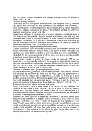 que permitirían a otros envenenar sus mentes juveniles antes de advertir el
peligro. -1JT 136 (1863).
Disciplina sólida y uniforme.
La felicidad de cada niño puede alcanzarse con una disciplina sólida y uniforme.
Las gracias más genuinas del niño consisten en la modestia y la obediencia, oídos atentos para escuchar las palabras de orientación, pies y manos dispuestos
a caminar y trabajar en la senda del deber. Y la verdadera bondad del niño traerá
su propia recompensa, aun en esta vida.
Los primeros años son el momento para el proceso educativo, no sólo para que el
niño llegue a ser más servicial y lleno de gracia y de verdad en esta vida, sino para
que pueda asegurarse el lugar preparado en el hogar celestial para todos los que
son fieles y obedientes. En la educación de nuestros propios hijos y en la de los
hijos de otros hemos probado que nunca aman menos a los padres y tutores por
impedirles hacer el mal. -RH, 10 de mayo de 1898.
Jesús manifestó una disposición especialmente amable.
Durante su infancia, Jesús manifestó una disposición especialmente amable. Sus
manos voluntarias estaban siempre listas para servir a otros. Revelaba una
paciencia que nada podía perturbar, y una veracidad que nunca sacrificaba la
integridad. En los buenos principios, era firme como una roca, y su vida revelaba
la gracia de una cortesía desinteresada.
Con profundo interés, la madre de Jesús miraba el desarrollo 176 de sus
facultades, y contemplaba la perfección de su carácter. Con deleite trataba de
estimular esa mentalidad inteligente y receptiva. Mediante el Espíritu Santo recibió
sabiduría para cooperar con los agentes celestiales en el desarrollo de este niño
que no tenía otro padre que Dios. DTG 49 (1898).
La mente ocupada no deja lugar para pensamientos bajos.
Educad las facultades y gustos de vuestros seres amados; procurad que su mente
esté ocupada de antemano de modo que no haya lugar para pensamientos o
complacencias de carácter bajo y degradante. La gracia de Cristo es el único
antídoto o preventivo del mal. Si lo queréis, podéis elegir que la mente de vuestros
hijos esté ocupada con pensamientos puros y límpidos o con los males que
existen por doquiera: orgullo y olvido de su Redentor. -Carta 27, 1890; CN 174.
Rodeados por un muro que no se rompe fácilmente.
Cada hogar cristiano debería tener reglas; y los padres, por sus palabras y su
conducta el uno hacia el otro, deberían dar a los niños un precioso ejemplo
viviente de lo que ellos desean que lleguen a ser. La pureza del lenguaje y la
verdadera cortesía cristiana deberían practicarse constantemente. No se estimule
el pecado, ni las sospechas ni el hablar lo malo.
Enseñen a los niños y jóvenes a respetarse a sí mismos, a ser fieles a Dios, fieles
a los principios; enséñenles a respetar y obedecer la ley de Dios. Entonces estos
principios controlarán sus vidas y serán practicados en sus asociaciones con
otros. Amarán a sus prójimos como a sí mismos. Crearán una atmósfera pura, que
tendrá una influencia que estimule las almas débiles a andar por el sendero que
conduce a la santidad y al cielo. Sea cada lección de un carácter elevador y
ennoblecedor, y los registros en los libros del cielo serán tales que no los
avergonzarán cuando los encuentren en el juicio. 177

 