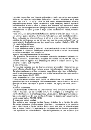 Los niños que reciben esta clase de instrucción no serán una carga, una causa de
ansiedad en nuestras instituciones [educativas, médicas, editoriales, etc.]; sino
serán una fuerza, un apoyo para los que llevan responsabilidades. Estarán
preparados para ocupar cargos de confianza y por precepto y ejemplo ayudarán
constantemente a otros a hacer lo correcto. Las personas cuya sensibilidad moral
no ha sido dañada apreciarán los principios correctos y los practicarán. Estimarán
correctamente sus dotes y harán el mejor uso de sus facultades físicas, mentales
y morales.
Tales almas, son constantemente fortalecidas contra la tentación; están rodeadas
por un muro que no se rompe fácilmente. Tales personas son, con la bendición de
Dios, portaluces; su influencia tiende a elevar a otros hacia una vida cristiana
práctica. La mente puede ser así elevada para que los pensamientos divinos y la
contemplación de ellos llegue a ser tan natural como respirar. -Carta 74, 1896. 178
20. La atmósfera del hogar
El hogar afecta la sociedad.
El hogar es el corazón de la sociedad, de la iglesia y de la nación. El bienestar de
la sociedad, el buen éxito de la iglesia y la prosperidad de la nación dependen de
la influencia del hogar. -MC 269 (1905).
Agencia efectiva para la formación del carácter.
Dios quiere que las familias de la tierra sean un símbolo de la familia celestial. Los
hogares cristianos, establecidos y dirigidos de acuerdo con el plan de Dios, se
cuentan entre sus agentes más eficaces para formar el carácter cristiano y para
adelantar su obra. -3JT 63 (1900).
El culto en la casa.
Tuve padres piadosos, que de diversas maneras procuraban relacionarnos con
nuestro Padre celestial. Cada mañana y cada noche tengamos oración en familia.
Cantábamos alabanzas a Dios en nuestro hogar. Había ocho niños en la familia, y
nuestros padres aprovechaban cada oportunidad para animarnos a dar nuestros
corazones a Jesús. -Ms 80, 1903.
Mayor influencia cuando hay mayor unidad.
Cuánto más estrechamente estén unidos los miembros de una familia en 179 lo
que tienen que hacer en el hogar, tanto más elevadora y servicial será la influencia
que ejerzan fuera del hogar el padre, la madre, los hijos y las hijas. -HAd 31
(1903).
Autoridad con firmeza.
La autoridad debe mantenerse por una severidad firme, o muchos la recibirán con
burla y desprecio. La así llamada ternura, los halagos y la indulgencia que
manifiestan hacia los jóvenes los padres y tutores, es uno de los peores males que
les puedan acontecer. En toda familia, la firmeza y la decisión son requerimientos
positivos esenciales. -PR 178 (1917).
El hogar, una lección objetiva.
Dios quisiera que nuestras familias fuesen símbolos de la familia del cielo.
Recuerden esto cada día los padres y los hijos, y relaciónense unos con otros
como miembros de la familia de Dios. Entonces su vida será de tal carácter que
dará al mundo una lección objetiva de lo que pueden ser las familias que aman a
Dios y guardan sus mandamientos. Cristo será glorificado; su paz, su gracia y su

 
