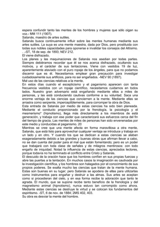 espera confundir tanto las mentes de los hombres y mujeres que sólo oigan su
voz.- MM 111 (1907).
Satanás, maestro de artes sutiles.
Satanás busca continuamente influir sobre las mentes humanas mediante sus
artes sutiles. La suya es una mente maestra, dada por Dios, pero prostituida con
todas sus nobles capacidades para oponerse e invalidar los consejos del Altísimo.
. .-ST, 18 de sep. de 1893; NEV 212.
El viene disfrazado.
Los planes y las maquinaciones de Satanás nos asedian por todas partes.
Siempre debiéramos recordar que él se nos acerca disfrazado, ocultando sus
motivos, y el carácter de sus tentaciones. Viene con vestidos 19 de luz,
aparentemente ataviado con el puro ropaje de los ángeles, para que no podamos
discernir que es él. Necesitamos emplear gran precaución para investigar
cuidadosamente sus artificios, para no ser engañados. -NEV 90 (1897).
Mal uso de las ciencias relativas a la mente.
En estos días cuando el escepticismo y el paganismo aparecen con tanta
frecuencia vestidos con un ropaje científico, necesitamos cuidarnos en todos
lados. Nuestro gran adversario está engañando mediante ellos a miles de
personas, y las está conduciendo cautivas conforme a su voluntad. Saca una
enorme ventaja de las ciencias que conciernen a la mente. Mediante ellas se
arrastra como serpiente, imperceptiblemente, para corromper la obra de Dios.
Esta entrada de Satanás por medio de estas ciencias ha sido bien planeada.
Mediante el conducto proporcionado por la frenología, la psicología y el
mesmerismo* (hipnotismo), llega más directamente a los miembros de está
generación, y trabaja con ese poder que caracterizará sus esfuerzos cerca del fin
del tiempo de gracia. Las mentes de miles de personas han sido envenenadas por
este medio y conducidas al paganismo. 20
Mientras se cree que una mente afecta en forma maravillosa a otra mente,
Satanás, que está listo para aprovechar cualquier ventaja se introduce y trabaja en
un lado y en otro. Y cuando los que se dedican a estas ciencias se alaban
exageradamente debido a las grandes y buenas obras que afirman llevar a cabo,
no se dan cuenta del poder para el mal que están fomentando; pero es un poder
que trabajará con toda clase de señales y de milagros mentirosos: con todo
engaño de iniquidad. Notad la influencia de estas ciencias, apreciados lectores,
porque todavía no ha terminado el conflicto entre Cristo y Satanás.
El descuido de la oración hace que los hombres confíen en sus propias fuerzas y
abre las puertas a la tentación. En muchos casos la imaginación es cautivada por
la investigación científica, y los hombres son halagados por el conocimiento de sus
propios poderes. Se exalta mucho las ciencias que tratan de la mente humana.
Estas son buenas en su lugar; pero Satanás se apodera de ellas para utilizarlas
como instrumentos para engañar y destruir a las almas. Sus artes se aceptan
como si procedieran del cielo, y en esa forma recibe la adoración que tanto le
agrada. El mundo, que se supone recibe tanto beneficio de la frenología y del
magnetismo animal (hipnotismo), nunca estuvo tan corrompido como ahora.
Mediante estas ciencias se destruye la virtud y se colocan los fundamentos del
espiritismo. -ST, 6 de nov. de 1884; 2MS 402, 403.
Su obra es desviar la mente del hombre.

 