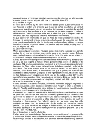 conseguirán que el hogar sea atractivo con mucho más éxito que los adornos más
exóticos que se puedan adquirir. -ST 2 de oct. de 1884; MeM 206.
La pureza en el hogar.
El orden es la primera ley del cielo, y el Señor desea que su pueblo demuestre en
sus hogares el orden y la armonía que llenan las cortes celestiales. La verdad
nunca pone sus delicados pies en un sendero de impureza o suciedad. La verdad
no transforma a los hombres y a las mujeres en personas ásperas o rudas o
desordenadas. Eleva a un nivel más alto a todos los que la aceptan. Bajo la
influencia de Cristo se produce una obra de constante refinamiento. . .
El que estaba tan interesado en que los hijos de Israel practicaran hábitos de
limpieza no sancionará ninguna impureza en los hogares de su pueblo hoy. Dios
mira con desaprobación la falta de limpieza de cualquier clase. ¿Cómo podemos
invitarlo a nuestros hogares a menos que en ellos todo sea prolijo, limpio y puro? RH, 10 de junio de 1902.
La ubicación del hogar.
Mejor que cualquier herencia de riquezas que podáis dejar a vuestros hijos será la
dádiva de un cuerpo vigoroso, una mente sana y un carácter noble. Quienes
comprendan lo que constituye el verdadero éxito de la vida serán sabios a tiempo.
Al establecer un hogar recordarán las mejores cosas de la vida.
En vez de vivir donde sólo pueden verse las obras de los hombres y donde lo que
se ve y se oye sugiere a menudo malos pensamientos, donde el alboroto y la
confusión 182 producen cansancio e inquietud, id a vivir donde podáis contemplar
las obras de Dios. Hallad la paz del espíritu en la belleza, quietud y solaz de la
naturaleza. Descanse vuestra vista en los campos verdes, las arboledas y los
collados. Mirad hacia arriba, al firmamento azul que el polvo y el humo de las
ciudades no obscurecieron, y respirad el aire vigorizador del cielo. Id adonde, lejos
de las distracciones y disipaciones de la vida de la ciudad, podáis dar vuestro
compañerismo a vuestros hijos y enseñarles a conocer a Dios por medio de sus
obras y prepararlos para una vida de integridad y utilidad. -MC 284 (1905).
Muebles finos no hacen el hogar.
Cuatro paredes y muebles costosos, alfombras afelpadas, espejos elegantes y
hermosos cuadros no son cosas que constituyan un "hogar" si faltan la simpatía y
el amor. Aquella palabra sagrada no se aplica a la resplandeciente mansión donde
se desconocen los goces de la vida doméstica...
En realidad, la comodidad y el bienestar de los niños vienen a ser lo último en que
se piensa en una casa tal. Los descuida la madre, que dedica todo su tiempo a la
apariencia y a satisfacer las exigencias de una sociedad elegante. El intelecto de
los niños no recibe preparación y ellos adquieren malos hábitos; se vuelven
inquietos y descontentos. No hallando placer en su casa, sino tan sólo
restricciones incómodas, se separan del círculo familiar en cuanto les resulte
posible. Con poca vacilación se arrojan al vasto mundo, sin que los refrene la
influencia del hogar ni los tiernos consejos que de él debieran provenir. -ST 2 de
oct. de 1884; HAd 138, 139.
Las críticas abren la puerta a Satanás.
Padres y madres, sean vigilantes. Sea vuestra conversación en el hogar agradable
y animadora. Hablen siempre bondadosamente, como en la presencia de Cristo.
Que no haya críticas, ni acusaciones. Las palabras de esta clase hieren y lastiman

 